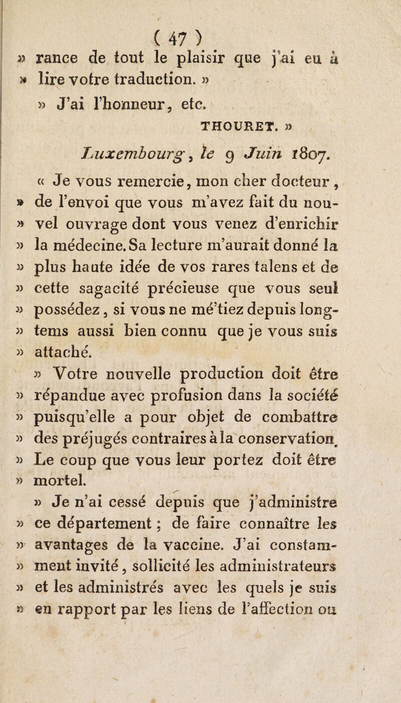 55 rance de tout le plaisir que j’ai eu à » lire votre traduction. » » J’ai l’honneur, etc. THOURET, )5 Luxembourg , le 9 Juin 1807. « Je vous remercie, mon cher docteur , » de l’envoi que vous m’avez fait du non- » vel ouvrage dont vous venez d’enrichir 5) la médecine. Sa lecture m’aurait donné la 33 plus haute idée de vos rares talens et de 3) cette sagacité précieuse que vous seul 33 possédez, si vous ne mé’tiez depuis long- 33 tems aussi bien connu que je vous suis 33 attaché. 33 Votre nouvelle production doit être 3) répandue avec profusion dans la société 3) puisqu’elle a pour objet de combattre 3) des préjugés contraires à la conservation^ 33 Le coup que vous leur portez doit être » mortel. >3 Je n’ai cessé depuis que j’administre >3 ce département ; de faire connaître les 3> avantages de la vaccine. J’ai constam- 33 ment invité, sollicité les administrateurs 33 et les administrés avec les quels je suis » en rapport par les liens de raffection ou