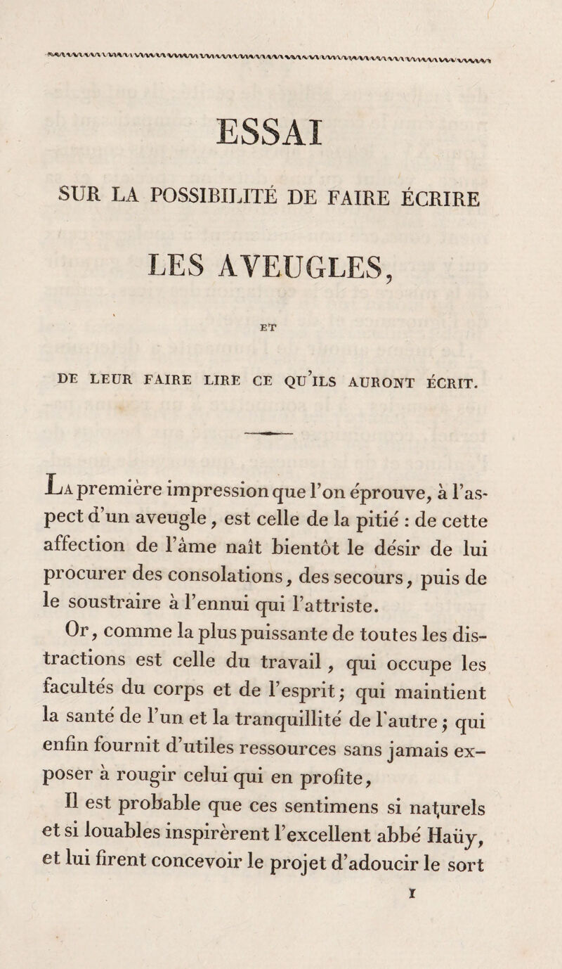 ESSAÏ SUR LA POSSIBILITÉ DE FAIRE ÉCRIRE LES AVEUGLES, ET DE LEUR FAIRE LIRE CE Qü’lLS AURONT ÉCRIT. La première impression que l’on éprouve, à l’as¬ pect d un aveugle, est celle de la pitié : de cette affection de l ame naît bientôt le désir de lui procurer des consolations, des secours, puis de le soustraire a l’ennui qui l’attriste. Or, comme la plus puissante de toutes les dis¬ tractions est celle du travail, qui occupe les facultés du corps et de l’esprit ; qui maintient la santé de l’un et la tranquillité de l'autre ; qui enfin fournit d’utiles ressources sans jamais ex¬ poser a rougir celui qui en profite, Il est probable que ces sentimens si naturels et si louables inspirèrent l’excellent abbé Haüy, et lui firent concevoir le projet d’adoucir le sort ï