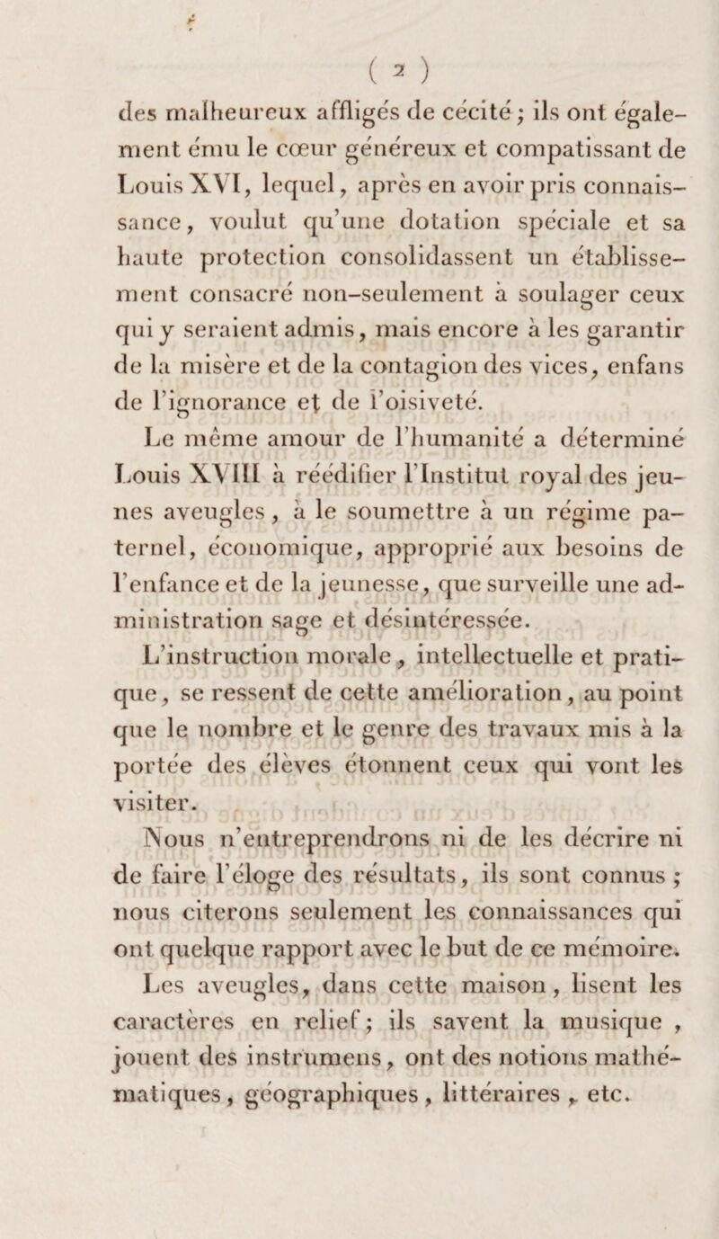 des malheureux affligés de cécité ; ils ont égale¬ ment ému le cœur généreux et compatissant de Louis XVI, lequel, après en avoir pris connais¬ sance, voulut qu’une dotation spéciale et sa haute protection consolidassent un établisse¬ ment consacré non-seulement à soulager ceux qui y seraient admis, mais encore à les garantir de la misère et de la contagion des vices, enfans de l’ignorance et de l’oisiveté. Le même amour de l’humanité a déterminé Louis W IIL à réédilier l’Institut royal des jeu¬ nes aveugles, à le soumettre à un régime pa¬ ternel, économique, approprié aux besoins de l’enfance et de la jeunesse que surveille une ad¬ ministration sage et désintéressée. L’instruction morale , intellectuelle et prati¬ que, se ressent de cette amélioration, au point que le nombre et le genre des travaux mis à la portée des élèves étonnent ceux qui vont les visiter. Nous n’entreprendrons ni de les décrire ni de faire l’éloge des résultats, ils sont connus ; nous citerons seulement les connaissances qui ont quelque rapport avec le but de ce mémoire. Les aveugles, dans cette maison, lisent les caractères en relief; ils savent la musique , jouent des instrumens, ont des notions mathé¬ matiques, géographiques, littéraires , etc.