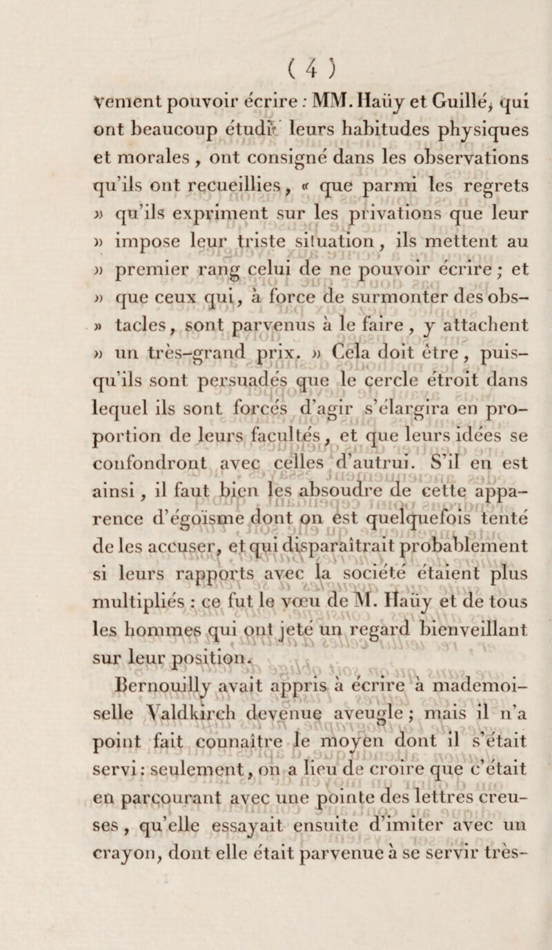 Veulent pouvoir écrire : MM. Haiiy et Guillé* qui ont beaucoup étudft leurs habitudes physiques et morales , ont consigné dans les observations qu'ils ont recueillies, «r que parmi les regrets » qu’ils expriment sur les privations que leur )> impose leur triste situation, ils mettent au )) premier rang celui de ne pouvoir écrire ; et » que ceux qui, à force de surmonter des obs- » tacles, sont parvenus à le faire , y attachent » un très-grand prix. » Cela doit être, puis¬ qu’ils sont persuadés que le cercle étroit dans lequel ils sont forcés d’agir s’élargira en pro¬ portion de leurs facultés, et que leurs idées se confondront avec celles d’autrui. S’il en est ainsi, il faut bien les absoudre de cette appa¬ rence d’égoïsme dont on est quelquefois tenté de les accuser, et qui disparaîtrait probablement si leurs rapports avec la société étaient plus multipliés : ce fut le vœu de M. Haüy et de tous les hommes qui ont jeté un regard bienveillant sur leur position. Bernouilly avait appris à écrire à mademoi¬ selle A aldkirch devenue aveugle ; mais il n’a point fait connaître le moyen dont il s’était servi: seulement, on a lieu de croire que c’était en parcourant avec une pointe des lettres creu¬ ses , qu’elle essayait ensuite d’imiter avec un crayon, dont elle était parvenue a se servir très-