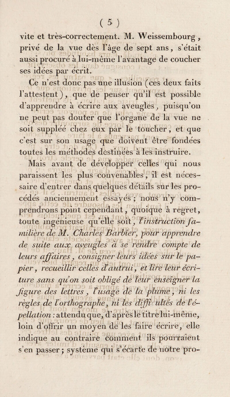 vite et très-correctement. M. Weissembourg , prive de la vue dès l’âge de sept ans, s’était aussi procuré à lui-même l’avantage de coucher ses idées par écrit. Ce n’est donc pas une illusion (ces deux faits l’attestent ), que de penser qu’il est possible d’apprendre à écrire aux aveugles, puisqu’on ne peut pas douter que l’organe de la vue ne soit suppléé chez eux par le toucher, et que c’est sur son usage que doivent être fondées toutes les méthodes destinées à les instruire. Mais avant de développer celles qui nous paraissent les plus convenables, il est néces¬ saire d’entrer dans quelques détails sur les pro- cédés anciennement essayés ; nous n’y com¬ prendrons point cependant, quoique à regret, toute ingénieuse qu’elle soit, Tinstruction fa¬ milière de M. Charles Barbier, pour apprendre de suite aux aveugles à se rendre compte de leurs affaires, consigner leurs idées sur le pa¬ pier , recueillir celles d’autrui, et lire leur écri¬ ture sans qu’on soit obligé de leur enseigner la figure des lettres, l’usage de la plume, ni les règles de l’orthographe, ni les diffh ultés de l’é¬ pellation : attendu que, d’après le titre lui-même, loin d’offrir un moyen de les faire écrire, elle indique au contraire comment ils pourraient s en passer ; système qui s’écarte de notre pro-