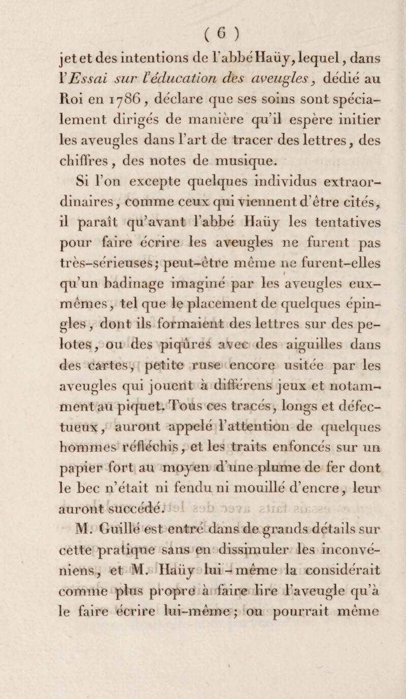 jet et des intentions de l’abbéHaüy, lequel, dans Y Essai sur V éducation des aveugles, dédié au Roi en 1786, déclare que ses soins sont spécia¬ lement dirigés de manière qu’il espère initier les aveugles dans l’art de tracer des lettres, des chiffres, des notes de musique. Si l’on excepte quelques individus extraor¬ dinaires, comme ceux qui viennent d’être cités, il paraît qu’avant l’abbé Haüj les tentatives pour faire écrire les aveugles ne furent pas très-sérieuses; peut-être même ne furent-elles qu’un badinage imaginé par les aveugles eux- mêmes, tel que le placement de quelques épin¬ gles , dont ils formaient des lettres sur des pe¬ lotes, ou des piqûres avec des aiguilles dans des cartes, petite ruse encore usitée par les aveugles qui jouent à différens jeux et notam¬ ment au piquet. Tous ces tracés, longs et défec¬ tueux, auront appelé l’attention de quelques hommes réfléchis, et les traits enfoncés sur un papier fort au moyen d’une plume de fer dont le bec n’était ni fendu ni mouillé d’encre, leur auront succédé. M. Guillé est entré dans de grands détails sur cette pratique sans en dissimuler les inconvé- niens, et M. Ilaiiy lui-même la considérait comme plus propre à faire lire l’aveugle qu’a le faire écrire lui-même ; on pourrait même