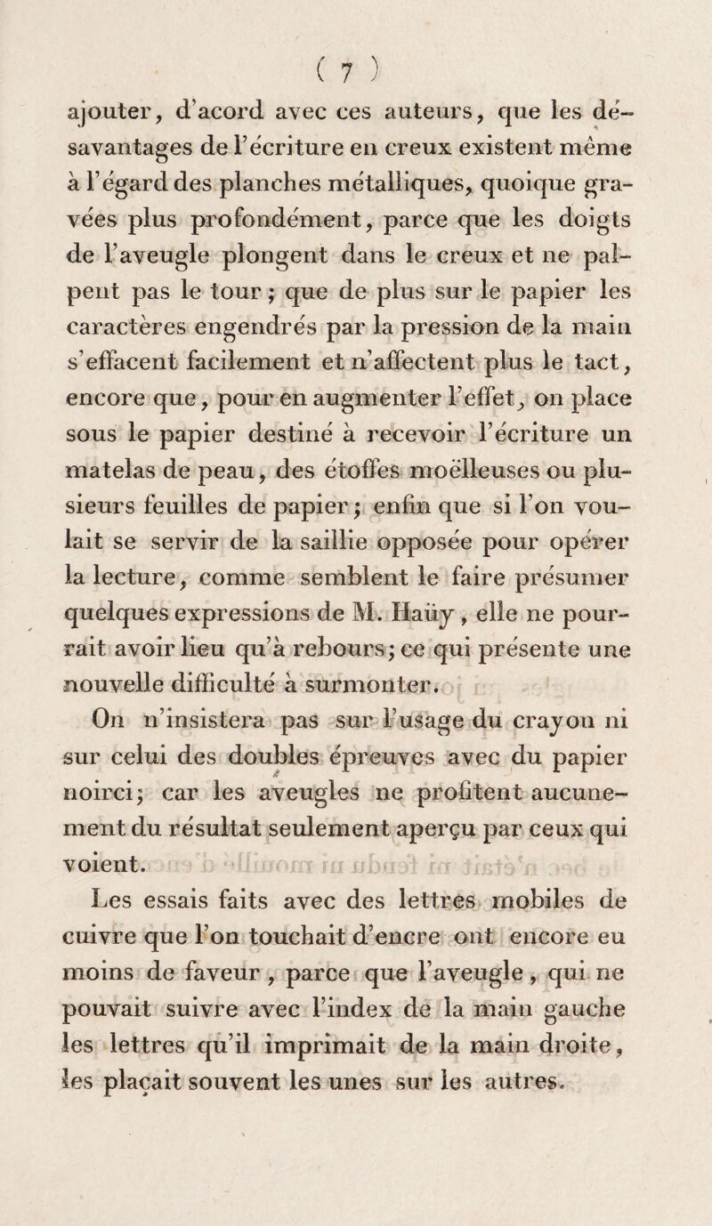 ajouter, d’acord avec ces auteurs, que les dé¬ savantagés de récriture en creux existent même à l’égard des planches métalliques, quoique gra¬ vées plus profondément, parce que les doigts de l’aveugle plongent dans le creux et ne pal¬ pent pas le tour ; que de plus sur le papier les caractères engendrés par la pression de la main s’effacent facilement et n’affectent plus le tact, encore que, pour en augmenter l’effet, on place sous le papier destiné à recevoir l’écriture un matelas de peau, des étoffes moelleuses ou plu¬ sieurs feuilles de papier ; enfin que si l’on vou¬ lait se servir de la saillie opposée pour opérer la lecture, comme semblent le faire présumer quelques expressions de M. Haüy, elle ne pour¬ rait avoir lieu qu’à rebours; ce qui présente une nouvelle difficulté à surmonter. On n’insistera pas sur l’usage du crayon ni sur celui des doubles épreuves avec du papier noirci; car les aveugles ne profitent aucune¬ ment du résultat seulement aperçu par ceux qui voient. Les essais faits avec des lettres mobiles de cuivre que l’on touchait d’encre ont encore eu moins de faveur , parce que l’aveugle, qui ne pouvait suivre avec l’index de la main gauche les lettres qu’il imprimait de la main droite, les plaçait souvent les unes sur les autres.