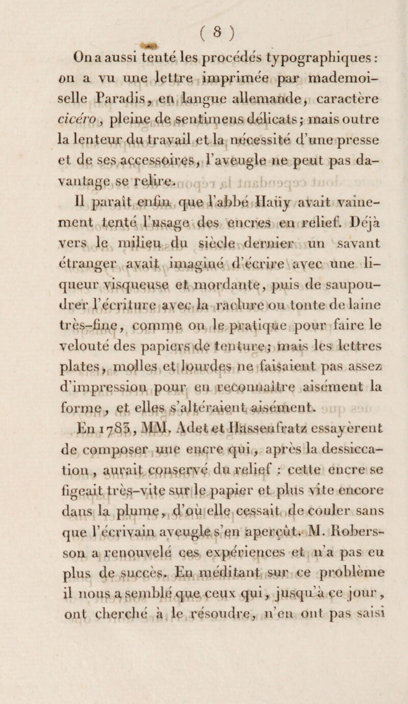 On a aussi tenté les procédés typographiques : on a vu une lettre imprimée par mademoi¬ selle Paradis, en langue allemande, caractère cicéro, pleine de sentimens délicats,* mais outre la lenteur du travail et la nécessité d’une presse et de ses accessoires, l’aveugle ne peut pas da¬ vantage se relire. Il paraît enfin que l'abbé Haüy avait vaine¬ ment tenté l'usage des encres en relief. Déjà vers le milieu du siècle dernier un savant étranger avait imaginé d écrire avec une li¬ queur visqueuse et mordante, puis de saupou¬ drer l’écriture avec la raclure ou tonte de laine très-fine, comme ou le pratique pour faire le velouté des papiers de tenture; mais les lettres plates, molles et lourdes ne faisaient pas assez d'impression pour en reconnaître aisément la forme, et elles s’altéraient aisément. En 1785, MM. Adetet Ilasseufratz essayèrent de composer une encre qui, après la dessicca¬ tion , aurait cpnservé du relief : cette encre se figeait très-vite sur le papier et plus vite encore dans la plume, d’où elle cessait découler sans que l'écrivain aveugles en aperçut. M. Robers- son a renouvelé ces expériences et n'a pas eu plus de succès. Eu méditant sur ce problème il nous a semblé que ceux qui, jusqu'à ce jour , ont cherché à le résoudre, n’en ont pas saisi