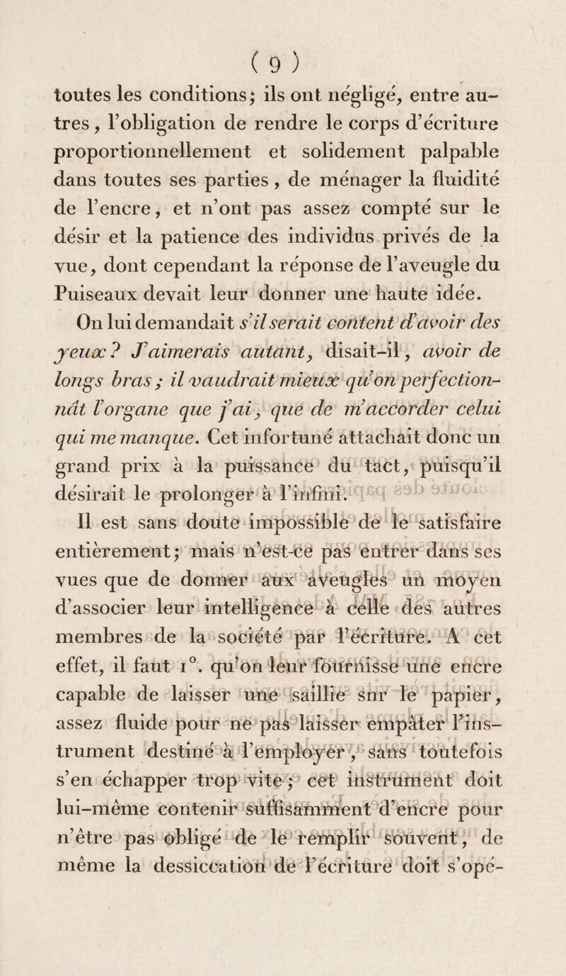 toutes les conditions; ils ont néglige, entre au- très, l’obligation de rendre le corps d’écriture proportionnellement et solidement palpable dans toutes ses parties, de ménager la fluidité de l’encre, et n’ont pas assez compté sur le désir et la patience des individus privés de la vue, dont cependant la réponse de l’aveugle du Puiseaux devait leur donner une haute idée. On lui demandait s’il serait content d’avoir des jeux? Iaimerais autant, disait-il, avoir de longs bras; il vaudrait mieux qu on perfection¬ nât l’organe que j’ai, que de m accorder celui qui me manque. Cet infortuné attachait donc un grand prix à la puissance du tact, puisqu’il désirait le prolonger à F infini. Il est sans doute impossible de le satisfaire entièrement; mais n’est-ce pas entrer dans ses vues que de donner aux aveugles un moyen d’associer leur intelligence à celle des autres membres de la société par l’écriture. À cet effet, il faut i°. qu’on leur fournisse une encre capable de laisser une saillie snr le papier, assez fluide pour ne pas laisser empâter l’ins¬ trument destiné à l’employer , sans toutefois s’en échapper trop vite ; cet instrument doit lui -même contenir suffisamment d’encre pour n’être pas obligé de le remplir souvent, de même la dessiccation de l’écriture doit s’opé-