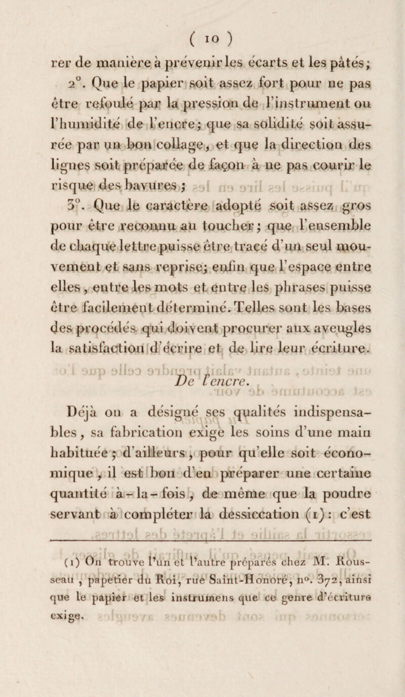 rer de manière à prévenir les écarts et les pâtés; 2°. Que le papier soit assez fort pour 11e pas être refoulé par la pression de T instrument ou l’humidité de l’encre; que sa solidité soit assu¬ rée par un bon collage, et que la direction des lignes soit préparée de façon à 11e pas courir le risque des bavures ; 3°. Que le caractère adopté soit assez gros pour être reconnu au toucher; que F ensemble de chaque lettre puisse être tracé d’un seul mou¬ vement et sans reprise; eniin que l’espace entre elles , entre les mots et entre les phrases puisse être facilement déterminé. Telles sont les bases des procédés qui doivent procurer aux aveugles la satisfaction d écrire et de lire leur écriture. De t'enère: '1107 Déjà on a désigné ses qualités indispensa¬ bles , sa fabrication exige les soins d’une main habituée ; d'ailleurs, pour qu’elle soit écono¬ mique , il est bon d’en préparer une certaine quantité à-la-fois, de meme que la poudre servant à compléter la dessiccation (1): c’est loi 8o.b > tria s i J Ollll (1) On trouve l’un et l’autre prépares chez M. JKous- seau , papetier du Roi, rue Saint-Honoré, n°. 872, ainsi que le papier et les instruinens que ce genre (Técritura exige.