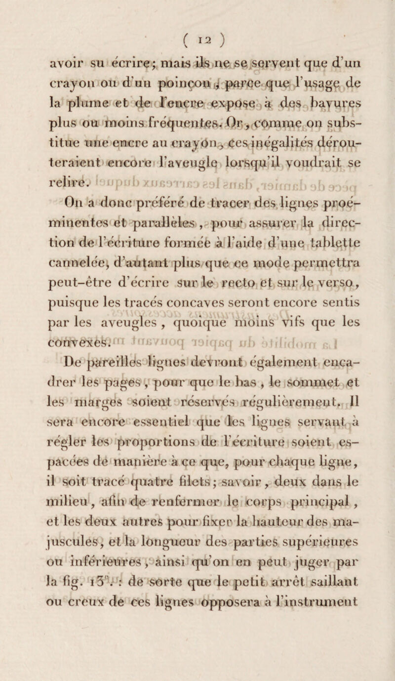 avoir su écrire; mais ils ne se servent que d’un crayon ou d’un poinçon J parce que f usage de la plume et de l’encre expose à des bavures plus ou moins fréquentes. Or, comme on subs¬ titue une encre au crayon , ces inégalités dérou¬ teraient encore l’aveugle lorsqu’il voudrait se relire. On a donc préféré de tracer des lignes proé¬ minentes et parallèles , pour assurer la direc¬ tion de l’écriture formée à l’aide d’une tablette cannelée, d’autant plus que ce mode permettra peut-être d écrire sur le recto et sur le verso, puisque les tracés concaves seront encore sentis par les aveugles , quoique moins vifs que les convexes. De pareilles ligues devront également enca¬ drer les pages , pour que le bas , le sommet et les marges soient réservés régulièrement. J1 sera encore essentiel que les lignes servant à régler les proportions de l'écriture soient es¬ pacées de manière à ce que, pour chaque ligue, il soit tracé quatre filets; savoir, deux dans le milieu, afin de renfermer le corps principal , et les deux autres pour fixer la hauteur des ma¬ juscules, et la longueur des parties supérieures ou inférieures, ainsi qu'on en peut juger par la fig. i5 . : de sorte que le petit arrêt saillant ou creux de ces lignes opposera à l’instrument