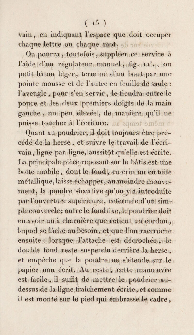 vain, en indiquant l’espace que doit occuper chaque lettre ou chaque mot. On pourra , toutefois, suppléer ce service à l’aide d’un régulateur manuel, fig. ne. , ou petit bâton léger, terminé d’un bout par une pointe mousse et de l’autre en feuille de saule : l’aveugle, pour s’en servir, le tiendra entre le pouce et les deux premiers doigts de la main gauche , un peu élevée , de manière qu’il ne puisse toucher à l’écriture. Quant au poudrier, il doit toujours être pré¬ cédé de la herse, et suivre le travail de l’écri¬ vain, ligne par ligne, aussitôt qu’elle est écrite. La principale pièce reposant sur le bâtis est une boite mobile, dont le fond, en crin ou entoile métallique, laisse échapper, au moindre mouve¬ ment, la poudre siccative qu’on y a introduite par l’ouverture supérieure, refermée d’un sim¬ ple couvercle ; outre le fond fixe, le poudrier doit en avoir un à charnière que retient un cordon, lequel se lâche au besoin, et que l’on raccroche ensuite : lorsque l’attache est décrochée , le double fond reste suspendu derrière la herse, et empêche que la poudre ne s’étende sur le papier non écrit. Au reste , cette manœuvre est facile, il suffit de mettre le poudrier au- dessus de la ligne fraîchement écrite, et comme il est monté sur le pied qui embrasse le cadre.