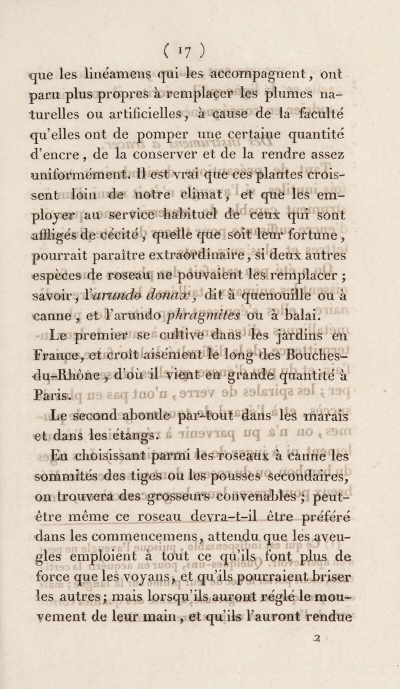 que les linéamens qui les accompagnent, ont paru plus propres à remplacer les plumes na¬ turelles ou artificielles, à cause de la faculté qu’elles ont de pomper une certaine quantité d’encre, de la conserver et de la rendre assez uniformément. Il est vrai que ces plantes crois¬ sent loin de notre climat, et que les em¬ ployer au service habituel de ceux qui sont affligés de cécité , quelle que soit leur fortune , pourrait paraître extraordinaire, si deux autres espèces de roseau ne pouvaient les remplacer ; savoir, Yarundo donax, dit à quenouille ou à canne , et Farundo pkragmites ou à balai. Le premier se cultive dans les jardins en France, et croît aisément le long des Bouches-¬ du-Rhône , d’où il vient en grande quantité à B&râsdq ne srq Jao'o 19TX9V eb aelsiiqa 8 Le second abonde partout dans les marais et dans les étangs. En choisissant parmi les roseaux à canne les sommités des tiges ou les pousses secondaires, on trouvera des grosseurs convenables ; peut- être même ce roseau devra-t-il être préféré dans les commencemens, attendu que les aveu¬ gles emploient à tout ce qu’ils font plus de force que les voyans, et qu’ils pourraient briser les autres ; mais lorsqu’ils auront réglé le mou¬ vement de leur main, et qu’ils l’auront rendue 2