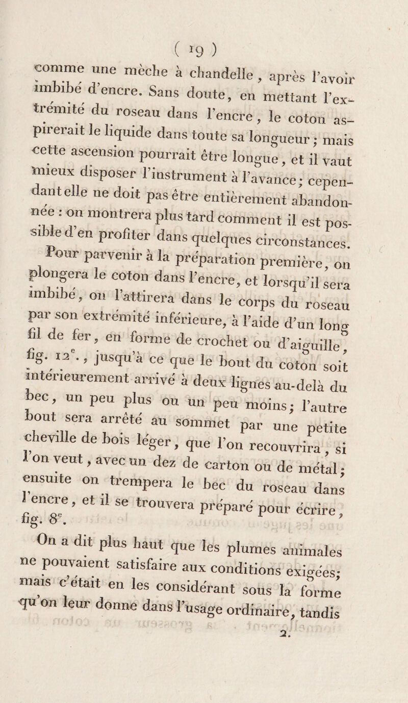 ( *9 ) comme une mèche à chandelle, après l’avoir imbibe d encre. Sans doute, en mettant 1 ex¬ trémité du roseau dans l’encre, le coton as¬ pirerait le liquide dans toute sa longueur; mais cette ascension pourrait être longue, et il vaut mieux disposer l’instrument à l’avance; cepen¬ dant elle ne doit pas être entièrement abandon¬ née : on montrera plus tard comment il est pos¬ sible d en profiter dans quelques circonstances. Pour parvenir à la préparation première, on p ongera le coton dans l’encre, et lorsqu’il sera lm lbe ’ 01! l’attirera dans le corps du roseau par son extrémité inférieure, à l’aide d’un long i de fer, en forme de crochet ou d’aiguille, fig. 12e., jusqu’à ce que le bout du coton soit intérieurement arrivé à deux lignes au-delà du bec, un peu plus ou un peu moins; l’autre bout sera arrêté somme, u„e iK cheville de bois léger, que r„„ recouvrira, si on veut, avec un dez de carton ou de métal • ensuite on trempera le bec du roseau dans ^encre, et il se trouvera préparé pour écrire, On a dit plus haut que les plumes animales ne pouvaient satisfaire aux conditions exigées- mais c’était en les considérant sous la formé qu on leur donne dans l’usage ordinaire, tandis 2.