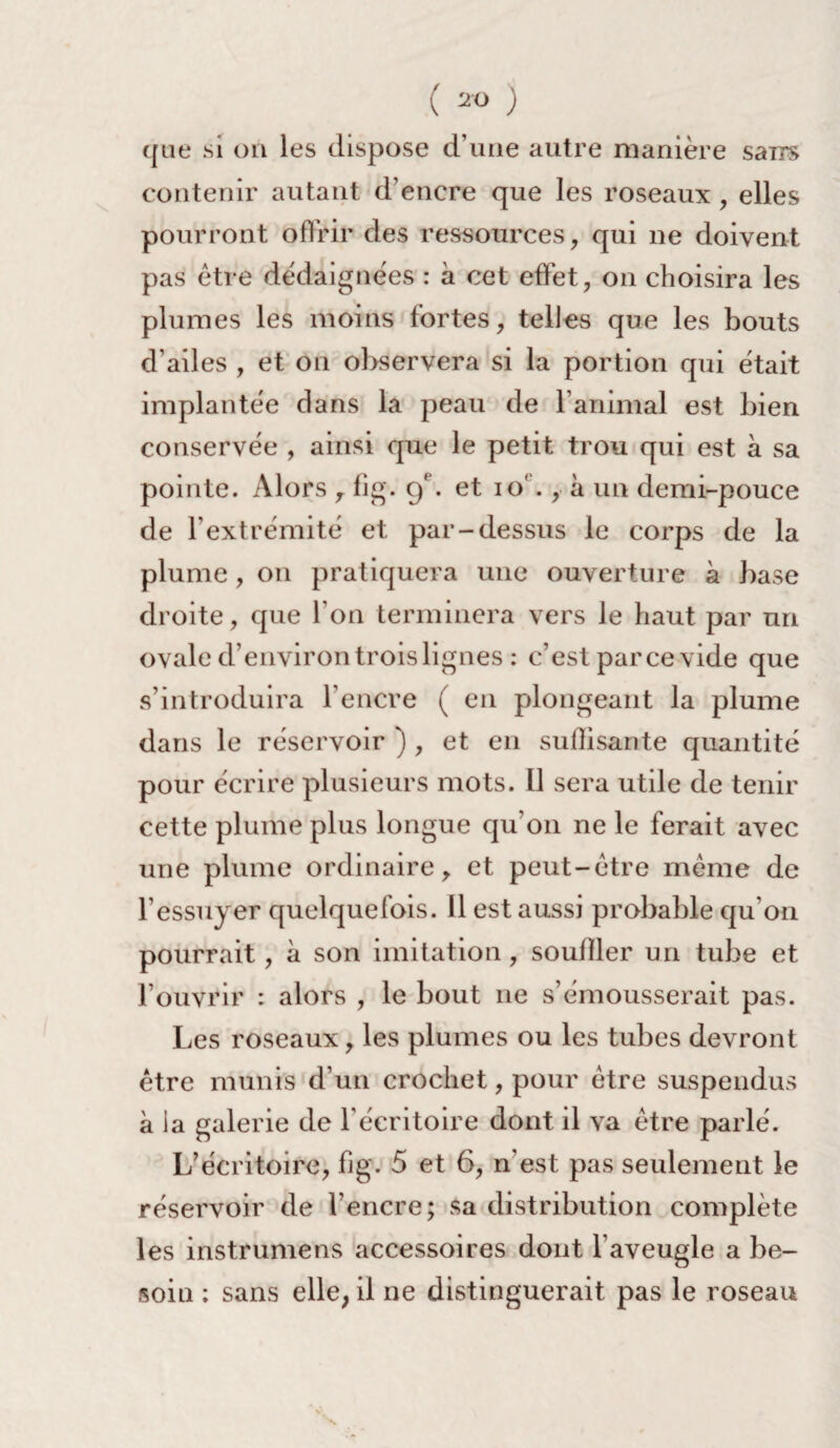 (ao ) que si on les dispose d’une autre manière sans contenir autant d’encre que les roseaux , elles pourront offrir des ressources, qui ne doivent pas être dédaignées : à cet effet, on choisira les plumes les moins fortes, telles que les bouts d’ailes , et on observera si la portion qui était implantée dans la peau de l’animal est bien conservée , ainsi que le petit trou qui est à sa pointe. Alors , fig. 9 . et 10' ., à un demi-pouce de l’extrémité et par-dessus le corps de la plume, 011 pratiquera une ouverture à base droite, que l’on terminera vers le haut par un ovale d’environ trois lignes : c’est parce vide que s’introduira l’encre ( en plongeant la plume dans le réservoir ) , et en suffisante quantité pour écrire plusieurs mots. Il sera utile de tenir cette plume plus longue qu'011 ne le ferait avec une plume ordinaire, et peut-être même de l’essuyer quelquefois. Il est aussi probable qu’on pourrait, à son imitation, souiller un tube et l’ouvrir : alors , le bout 11e s’émousserait pas. Les roseaux, les plumes ou les tubes devront être munis d’un crochet, pour être suspendus à la galerie de l'éeritoire dont il va être parlé. L’écritoire, fig. 5 et 6, n’est pas seulement le réservoir de l’encre; sa distribution complète les instrumens accessoires dont l’aveugle a be¬ soin : sans elle, il ne distinguerait pas le roseau