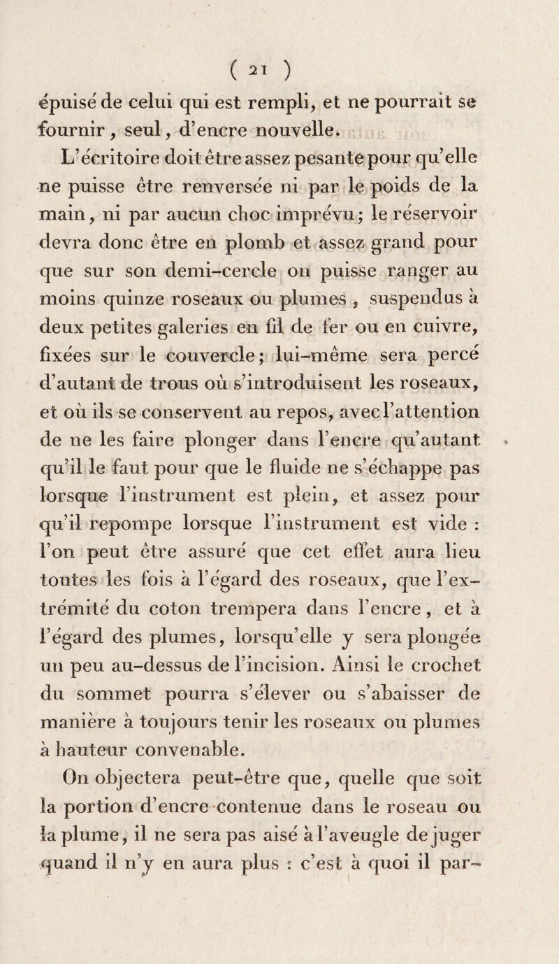 épuisé de celui qui est rempli, et ne pourrait se fournir, seul, d’encre nouvelle. L’écritoire doit être assez pesante pour qu’elle ne puisse être renversée ni par le poids de la main, ni par aucun choc imprévu; le réservoir devra donc être en plomb et assez grand pour que sur son demi-cercle on puisse ranger au moins quinze roseaux ou plumes , suspendus à deux petites galeries en fil de fer ou en cuivre, fixées sur le couvercle; lui-même sera percé d’autant de trous où s’introduisent les roseaux, et où ils se conservent au repos, avec l’attention de ne les faire plonger dans l’encre qu’autant qu’il le faut pour que le fluide ne s’échappe pas lorsque l’instrument est plein, et assez pour qu’il repompe lorsque l’instrument est vide : l’on peut être assuré que cet effet aura lieu toutes les fois à l’égard des roseaux, que l’ex¬ trémité du coton trempera dans l’encre , et à l’égard des plumes, lorsqu’elle y sera plongée un peu au-dessus de l’incision. Ainsi le crochet du sommet pourra s’élever ou s’abaisser de manière à toujours tenir les roseaux ou plumes a hauteur convenable. On objectera peut-être que, quelle que soit la portion d’encre contenue dans le roseau ou la plume, il ne sera pas aisé a l’aveugle déjuger quand il n’y en aura plus : c’est à quoi il par-