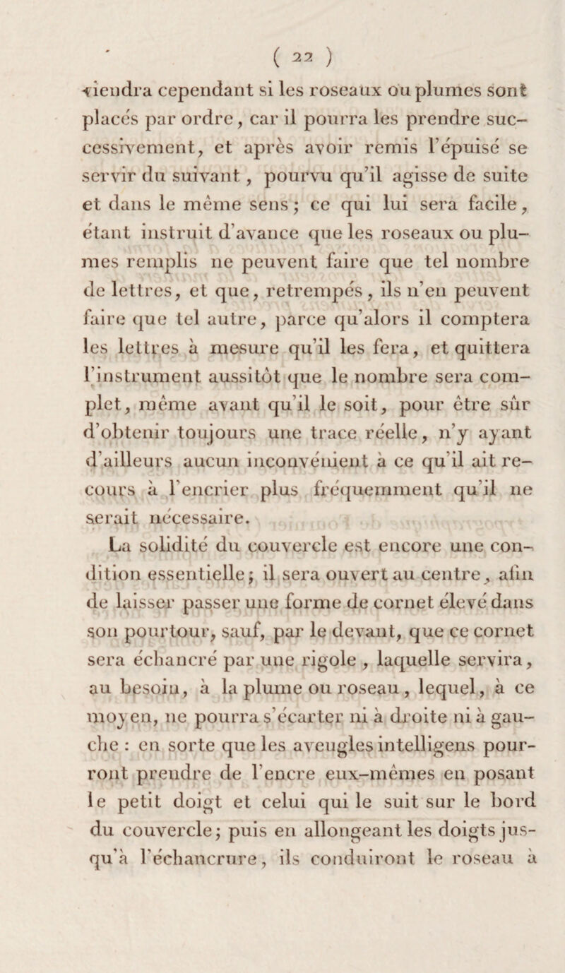 tiendra cependant si les roseaux ou plumes sont placés par ordre, car il pourra les prendre suc¬ cessivement, et après avoir remis l’épuisé se servir du suivant, pourvu qu’il agisse de suite et dans le meme sens ; ce qui lui sera facile, étant instruit d avance que les roseaux ou plu¬ mes remplis ne peuvent faire que tel nombre de lettres, et que, retrempés, ils n’en peuvent faire que tel autre, parce qu’alors il comptera les lettres à mesure qu’il les fera, et quittera f instrument aussitôt que le nombre sera com¬ plet, même avant qu’il le soit, pour être sur d’obtenir toujours une trace réelle, n’y ayant d’ailleurs aucun inconvénient a ce qu il ait re¬ cours à F encrier plus fréquemment qu'il ne serait nécessaire. La solidité du couvercle est encore une con¬ dition essentielle; il sera ouvert au centre, afin de laisser passer une forme de cornet élevé dans son pourtour, sauf, par le devant, que ce cornet sera échancré par une rigole , laquelle servira, au besoin, à la plume ou roseau , lequel, à ce moyen, ne pourra s écarter ni à droite ni à gau¬ che : en sorte que les aveugles intelligens pour¬ ront prendre de b encre eux-mêmes en posant le petit doigt et celui qui le suit sur le bord du couvercle; puis en allongeant les doigts jus¬ qu'à l’échancrure, ils conduiront le roseau à