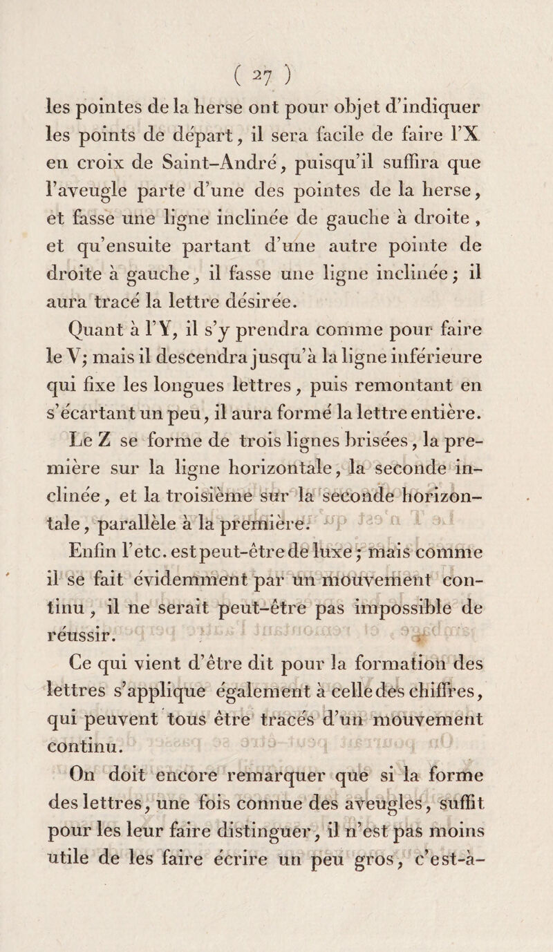 les pointes de la herse ont pour objet d’indiquer les points de départ, il sera facile de faire FX en croix de Saint-André, puisqu’il suffira que l’aveugle parte d’une des pointes de la herse, et fasse une ligne inclinée de gauche à droite , et qu’ensuite partant d’une autre pointe de droite à gauche, il fasse une ligne inclinée; il aura tracé la lettre désirée. Quant à F Y, il s’y prendra comme pour faire le Y; mais il descendra jusqu’à la ligne inférieure qui fixe les longues lettres, puis remontant en s’écartant un peu , il aura formé la lettre entière. Le Z se forme de trois lignes brisées, la pre¬ mière sur la ligne horizontale , la seconde in¬ clinée , et la troisième sur la seconde horizon¬ tale , parallèle à la première. Enfin F etc. est peut-être de luxe ; mais comme _ r ÿ il se fait évidemment par un mouvement con¬ tinu , il ne serait peut-être pas impossible de réussir. Ce qui vient d’être dit pour la formation des lettres s’applique également à celle des chiffres, qui peuvent tous être tracés d’un mouvement continu. On doit encore remarquer que si la forme des lettres, une fois connue des aveugles, suffit pour les leur faire distinguer, il n’est pas moins utile de les faire écrire un peu gros , c’est-à-