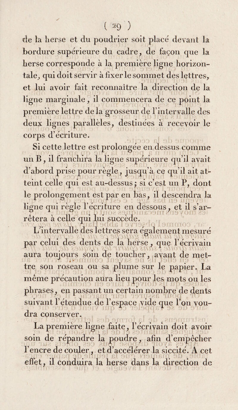 de la herse et du poudrier soit placé devant la bordure supérieure du cadre , de façon que la herse corresponde à la première ligne horizon¬ tale, qui doit servir à fixer le sommet des lettres, et lui avoir fait reconnaître la direction de la ligne marginale, il commencera de ce point la première lettre de la grosseur de Y intervalle des deux lignes parallèles, destinées à recevoir le corps d’écriture. Si cette lettre est prolongée en dessus comme un B, il franchira la ligne supérieure qu’il avait d’abord prise pour règle, jusqu’à ce qu’il ait at¬ teint celle qui est au-dessus; si c’est un P, dont le prolongement est par en bas, il descendra la ligne qui règle l’écriture en dessous, et il s’ar¬ rêtera à celle qui lui succède. L’intervalle des lettres sera également mesuré par celui des dents de la herse, que l’écrivain aura toujours soin de toucher, avant de met- ujs j. j lï) jiKjfiifnoj jil0/£>b ou qif jdlIj 11Î7 tre son roseau ou sa plume sur le papier. La même précaution aura lieu pour les mots ou les phrases, en passant un certain nombre de dents suivant l’étendue de l’espace vide que l’on vou¬ dra conserver. La première ligne faite, l’écrivain doit avoir soin de répandre la poudre, afin d’empêcher l’encre de couler, et d’accélérer la siccité. A cet effet, il conduira la herse dans la direction de