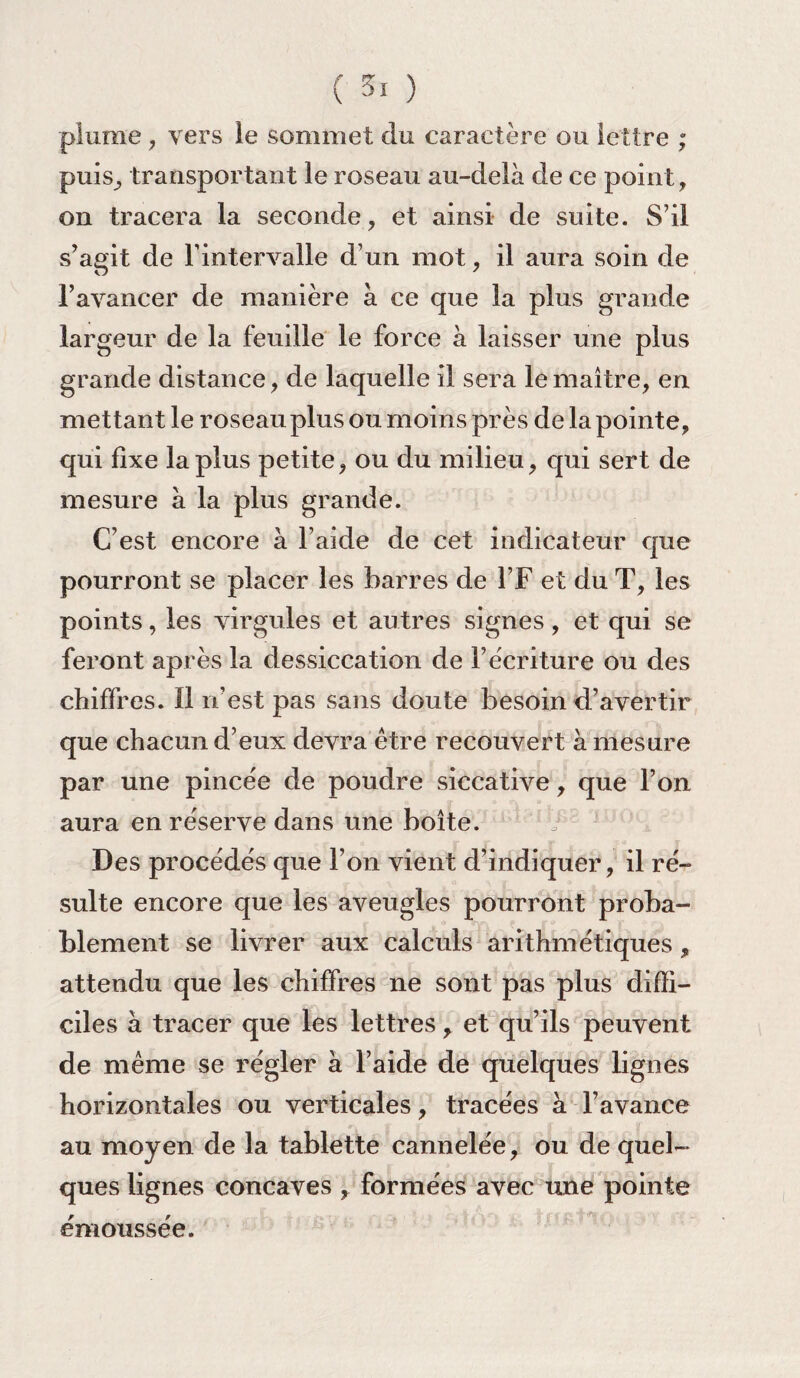 plume , vers le sommet du caractère ou lettre ; puis, transportant le roseau au-delà de ce point, on tracera la seconde, et ainsi de suite. S’il s’agit de l'intervalle d’un mot, il aura soin de l’avancer de manière à ce que la plus grande largeur de la feuille le force à laisser une plus grande distance, de laquelle il sera le maître, en mettant le roseau plus ou moins près de la pointe, qui fixe la plus petite, ou du milieu, qui sert de mesure à la plus grande. C’est encore à l’aide de cet indicateur que pourront se placer les barres de l’F et du T, les points, les virgules et autres signes, et qui se feront après la dessiccation de l’écriture ou des chiffres. ïl n’est pas sans doute besoin d’avertir que chacun d’eux devra être recouvert à mesure par une pincée de poudre siccative, que l’on aura en réserve dans une boîte. Des procédés que l’on vient d’indiquer, il ré¬ sulte encore que les aveugles pourront proba¬ blement se livrer aux calculs arithmétiques , attendu que les chiffres ne sont pas plus diffi¬ ciles à tracer que les lettres, et qu’ils peuvent de même se régler à l’aide de quelques lignes horizontales ou verticales, tracées à l’avance au moyen de la tablette cannelée, ou de quel¬ ques lignes concaves , formées avec une pointe émoussée.
