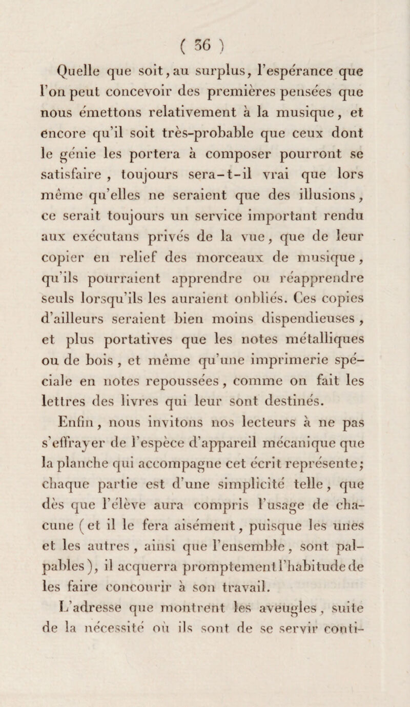 Quelle que soit,au surplus, l’espérance que l’on peut concevoir des premières pensées que nous émettons relativement à la musique, et encore qu’il soit très-probable que ceux dont le génie les portera à composer pourront se satisfaire , toujours sera-t-il vrai que lors même qu’elles ne seraient que des illusions, ce serait toujours un service important rendu aux exécutans privés de la vue, que de leur copier en relief des morceaux de musique , qu’ils pourraient apprendre ou réapprendre seuls lorsqu’ils les auraient oubliés. Ces copies d’ailleurs seraient bien moins dispendieuses , et plus portatives que les notes métalliques ou de bois , et même qu’une imprimerie spé¬ ciale en notes repoussées , comme on fait les lettres des livres qui leur sont destinés. Enfin, nous invitons nos lecteurs à ne pas s’effrayer de l’espèce d’appareil mécanique que la planche qui accompagne cet écrit représente; chaque partie est d une simplicité telle, que dès que l’élève aura compris l’usage de cha¬ cune (et il le fera aisément, puisque les unes et les autres, ainsi que l’ensemble, sont pal¬ pables), il acquerra promptement l’habitude de les faire concourir à son travail. L’adresse que montrent les aveugles, suite de la nécessité où ils sont rie se servir conti-