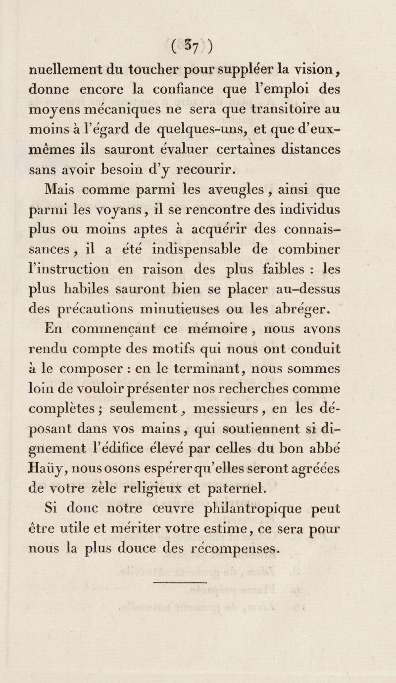 ( 3? ) nuellement du toucher pour suppléer la vision, donne encore la confiance que l’emploi des moyens mécaniques ne sera que transitoire au moins à l’égard de quelques-uns, et que d’eux- mêmes ils sauront évaluer certaines distances sans avoir besoin d’y recourir. Mais comme parmi les aveugles , ainsi que parmi les voyans, il se rencontre des individus plus ou moins aptes à acquérir des connais¬ sances , il a été indispensable de combiner l’instruction en raison des plus faibles : les plus habiles sauront bien se placer au-dessus des précautions minutieuses ou les abréger. En commençant ce mémoire , nous avons rendu compte des motifs qui nous ont conduit à le composer : en le terminant, nous sommes loin de vouloir présenter nos recherches comme complètes ; seulement, messieurs, en les dé¬ posant dans vos mains, qui soutiennent si di¬ gnement l’édifice élevé par celles du bon abbé Haüy, nous osons espérer qu’elles seront agréées de votre zèle religieux et paternel. Si donc notre œuvre philantropique peut être utile et mériter votre estime, ce sera pour nous la plus douce des récompenses.