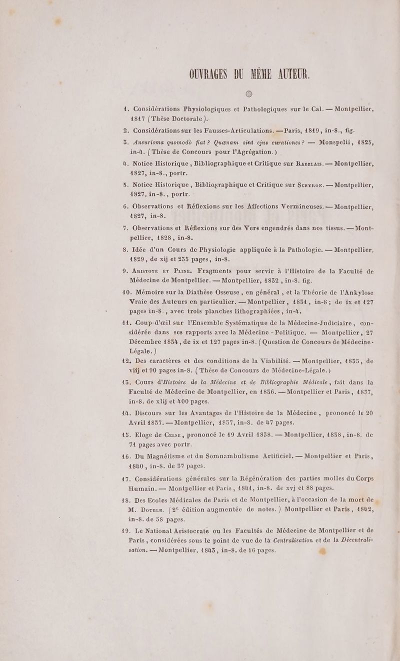 OUVRAGES DU MÈME AUTEUR. (#) 4. Considérations Physiologiques et Pathologiques sur le Cal. — Montpellier, 4817 (Thèse Doctorale ).. 2. Considérations sur les Fausses-Articulations. — Paris, 48490, in-8., fig. 3. Aneurisma quomodd fiat ? Quænam sint cjus curationes? — Monspelii, 4825, in-4. ( Thèse de Concours pour l’Agrégation.) k. Notice Historique, Bibliographique et Critique sur Ranrzaïs. — Monipellier, 4827, in-8., portr. Œ Notice Historique, Bibliographique et Critique sur Scrynon. — Montpellier, 4827,in-8., portr. [2] . Observations et Réflexions sur les Affections Vermineuses. — Montpellier, 18927, in-8. 7. Observations et Réflexions sur des Vers engendrés dans nos tissus. — Mont- pellier, 1828 , in-8. 8, Idée d’un Cours de Physiologie appliquée à la Pathologie. — Montpellier, 4829 , de xij et 235 pages, in-8. 9, Aristote ET Pine, Fragments pour servir à l'Histoire de la Faculté de Médecine de Montpellier. — Montpellier, 4832 , in-8. fig. 10. Mémoire sur la Diathèse Osseuse , en général , et la Théorie de l’'Ankylose Vraie des Auteurs en particulier. — Montpellier, 4854, in-8; de ix et 127 pages in-$., avec trois planches lithographiées , in-H, 41, Coup-d’œil sur l'Ensemble Systématique de la Médecine-Judiciaire, con- sidérée dans ses rapports avec la Médecine - Politique. — Montpellier, 27 Décembre 1854, de ix et 127 pages in-8. { Question de Concours de Médecine- Légale.) 42, Des caractères et des conditions de la Viabilité. — Montpellier, 4835, de viij et 90 pages in-8. ( Thèse de Concours de Médecine-Légale.) 43. Cours d'Histoire de la Médecine et de Bibliographie Médicale, fait dans la Faculté de Médecine de Montpellier, en 14836. — Montpellier et Paris, 4837, in-8. de xlij et 400 pages. 44. Discours sur les Avantages de l'Histoire de la Médecine, prononcé le 20 Avril 4837.— Montpellier, 4857, in-8. de 47 pages. 45. Eloge de Cezse, prononcé le 49 Avril 4858. — Montpellier, 4858 ,in-8, de 71 pages avec portr. 16. Du Magnétisme et du Somnambulisme Ariificiel. — Montpellier et Paris, 4840 , in-8. de 37 pages. 47. Considérations générales sur la Régénération &amp;es parties molles du Corps Humain. — Montpellier et Paris, 4841, in-8. de xvj et 88 pages. 48. Des Ecoles Médicales de Paris et de Montpellier, à l’occasion de la mort de. M. Dovsze. {2° édition augmentée de notes.) Montpellier et Paris, 1842, in-8. de 58 pages. 49. Le National Aristocrate ou les Facultés de Médecine de Montpellier et de Paris, considérées sous le point de vue de là Centradisation et de la Décentrali- sation. — Montpellier, 1843, in-8. de 16 pages. +