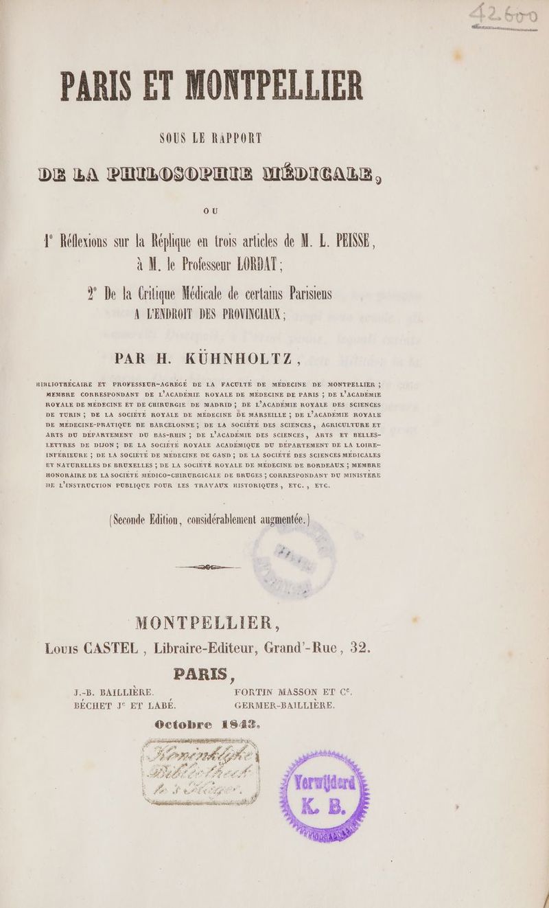 # LA \ à Pense ps AVI NS nnrerssanimetigengonaes PARIS ET MONTPELLIER SOUS LE RAPPORT DE LA PHUILOSOPEIR MÉDICALE, OU 1 Réllexions sur la Réplique en trois articles de M. L. PEINE, à M. le Prolesseur LORDAT : Ÿ De la Critique Médicale de certams Parisiens A L'ENDROIT DES PROVINCIAUX ; PAR H. KUHNHOLTZ, SIRLIOTRECAIRE ET PROWESSEUR-AGRÉGE DE LA FACULTÉ DE MÉDECINE DE MONTPELLIER ; MEMBRE CORRESPONDANT DE L'ACADEMIE ROYALE DE MÉDECINE DE PARIS ; DE L'ACADEMIE ROYALE DE MÉDECINE ET DE CHIRURGIE DE MADRID? DE L'ACADÉMIE ROYALE DES SCIENCES DE TURIN; DE LA SOCIÉTÉ ROYALE DE MÉDECINE DE MARSEILLE ; DE L’ACADEMIE ROYALE DE MÉDECINE-PRATIQUE DE BARCELONNE; DE LA SOCIÉTÉ DES SCIENCES, AGRICULTURE ET ARTS DU DÉPARTEMENT DU BAS-RHIN ; DE L'ACADEMIE DES SCIENCES) ARTS ET BELLES- LETTRES DE DIJON; DE LA SOCIETÉ ROYALE ACADÉMIQUE DU DÉPARTEMENT DE LA LOIRE- INFÉRIEURE ; DE LA SOCIETE DE MÉDECINE DE GAND ; DE LA SOCIÉTÉ DES SCIENCES MÉDICALES ET NATURELLES DE BRUXELLES ; DE LA SOCIÉTÉ ROYALE DE MÉDECINE DE BORDEAUX ; MEMBRE HONORAIRE DE LA SOCIÉTÉ MÉDICO-CHIRURGICALE DE BRUGES ; CORRESPONDANT DU MINISTÈRE DE L'ENSTRUCTION PUBLIQUE POUR LES TRAVAUX HISTORIQUES, ETC. , ETC. (Seconde Edition, considérablement augmentée.) MONTPELLIER, Louis CASTEL , Libraire-Editeur, Grand’-Rue, 32. PARIS, 3.-B. BAILLIÈRE. FORTIN MASSON ET €, BÉCHET J° ET LABEÉ. GERMER-BAILLIÈRE. Gciobre ISA. A na ET REE PR RRe , ÿ “# re y “ de Ni $. F4 ar CÉ FE AC à À