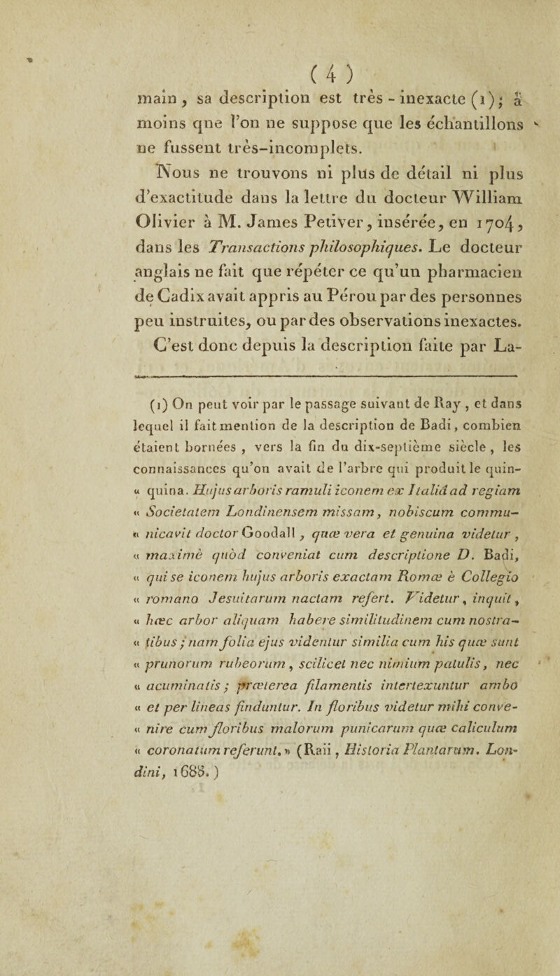 main, sa description est très - inexacte (ï ) ; & moins que l’on ne suppose que les échantillons ne fussent très-incomplets. Nous ne trouvons ni plus de détail ni plus d’exactitude dans la lettre du docteur Wdlliam CI ivier à M. James Petiver, insérée, en 1704, dans les Transactions philosophiques. Le docteur anglais ne fait que répéter ce qu’un pharmacien de Cadix avait appris au Pérou par des personnes peu instruites, ou par des observations inexactes. C’est donc depuis la description faite par La- «MK M l'.aw.ii» ' ■' ■ '■■■■■ ■■■■—■'»' ■— ... . ..- - ■ ■ -■ — ■ ■ ... (i) On peut voir par le passage suivant de Ray , et dans lequel il fait mention de la description de Badi, combien étaient bornées , vers la fin du dix-septicme siècle, les connaissances qu’on avait de l’arbre qui produit le quin- u quina. Hujiisarboris ramuli iconem ex Iialidad regiam « Socielcitem Londinensem misscnn, nobiscum commu- « nicavit doctor Goodall quœ vera et genuina videtur , « maxime qtiôd concernât cum descriptione D. Badi, « qui se iconem hujus arboris exactam Komœ è Collegio « romano Jesuitarum nactam refert. Pidetur, inquit, « liæc arbor aliquam habere simililudinem cum nostra- « tibus ;nam folia ejus videntur similia cum his quœ surit « prunorum rubeorum , scilicel nec nimium patulis, nec u acuminatis ; prœlerea fdamentis intertexuntur arnbo « cl per lineas finduntur. In floribus videtur mihi conve- <( nire cum floribus malorum punicarum quœ caliculum « coronatumreferunt. » (Raii, Historia Plantarum. Lon- dini, 168$. )