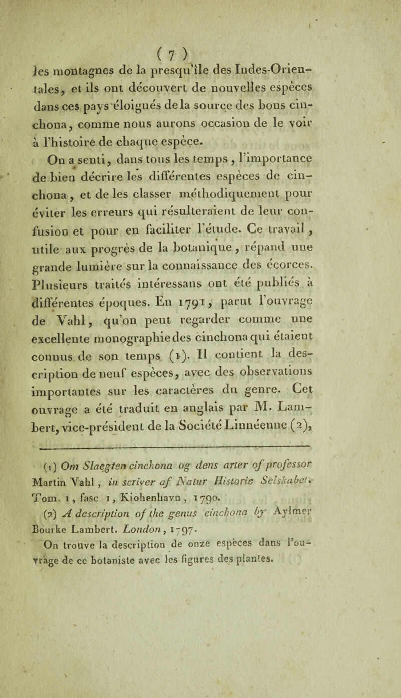 * (7) les montagnes de la presqu’île des Indes-Orien¬ tales, et ils ont découvert de nouvelles espèces dans ces pays éloignés delà source des bous cin¬ chona, comme nous aurons occasion de le voir a l’histoire de chaque espèce. On a senti, dans tous les temps , l’importance de bien décrire les différentes espèces de cin- chona , et de les classer méthodiquement pour éviter les erreurs qui résulteraient de leur con¬ fusion et pour en faciliter l’élude. Ce travail , utile aux progrès de la botanique, répand une grande lumière sur la connaissance des écorces. Plusieurs traités intéressans ont été publiés à différentes époques. En 1791, pa*'ut 1 ouvrage de Vahl, qu’on peut regarder comme une excellente monographie des cinchona qui étaient connus de son temps (1). Il contient la des¬ cription de neuf espèces, avec des observations importantes sur les caractères du genre. Cet ouvrage a été traduit en anglais par I\î. Lam¬ bert, vice-président de la Société Linnéenne (2), (1) Om Slaegten cinchona og dens arter of professor Martin Vahl , in scriver af JSaluT Historié Selskabel• Tom. 1, fasc 1, Kiohenhavn, 1790. (2) A description of die genus cinchona bjr Aylmer Bourke Lambert. London, 1-97. On trouve la description de onze espèces dans fou¬ rrage de ce botaniste avec les figures des plantes.