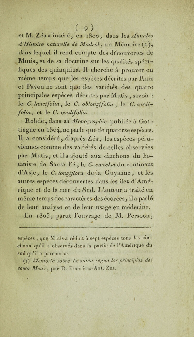 ( 9 ) et M. Zéa a inséré, en 1800, dans les Annales \ . ci Histoire naturelle de Madrid, un Mémoire (1)9 dans lequel il rend compte des découver les de Mutis, et de sa doctrine sur les qualités spéci- fiq ues des quinquina. 11 cherche à prouver en meme temps que les espèces décrites par Ruiz et Pavon 11e sont que des variétés des quatre principales espèces décrites par Mutis , savoir : le C. lancijolia, le C. ohlongifolia 9 le C. cordi- jolia y et le C. ov ali folia. Rolide, dans sa Monographie publiée à Got- tingue en 1804, ne parle que de quatorze espèces. 11 a considéré, d’après Zéa, les espèces péru¬ viennes comme des variétés de celles observées par Mutis, et il a ajouté aux cinchona du bo¬ taniste de Santa-Fé , le C. eoccelsa du continent d’Asie, le C. longiflora de là Guyanne et les autres espèces découvertes dans les îles d’Amé¬ rique et de la mer du Sud. L’auteur a traité en même temps des caractères des écorces, il a parlé / de leur analyse et de leur usage en médecine. En i8o5, partit l’ouvrage de M. Fersoon, espèces , (jue Mutis a réduit à sept espèces tous les cm- chona qu’il a observés dans la partie de l’Amérique du sud qu’il a parcourue. (1) Memoria sobre lef cjuina segun los principios del senor Mutis, par D. Francisco-Ant. Zea.