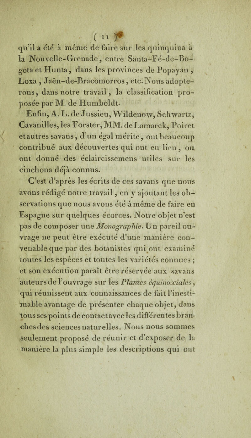 qu’il a été à meme de faire sur les quinquina à la Nouvelle-Grenade, entre Santa-Fé-de-Bo- gota et Hunta, dans les provinces de Popayan , Loxa , Jaën-de-Bracomorros, etc. Nous adopte¬ rons, dans notre travail, la classification pro¬ posée par M. de Humboldt. Enfin, A. L. de Jussieu, Wildenow, Schwartz, Cavanilles, les Forster, MM. de Lamarck, Poiret et autres savans, d’un égal mérite, ont beaucoup contribué aux découvertes qui ont eu lieu, ou ont donné des éclaircissemens utiles sur les cinchona déjà connus. C’est d’après les écrits de ces savans que nous avons rédigé notre travail, en y ajoutant les ob¬ servations que nous avons été à même de faire en Espagne sur quelques écorces. Notre objet n’est pas de composer une Monographie. Un pareil ou¬ vrage ne peut être exécuté d’une manière con¬ venable que par des botanistes qui ont examiné toutes les espèces et toutes les variétés connues ; et son exécution paraît être réservée aux savans auteurs de l’ouvrage sur les Plantes équinoxiales , qui réunissent aux connaissances de fait Finesti- mable avantage de présenter chaque objet, dans tous ses points de contact avec les différentes bran¬ ches des sciences naturelles. Nous nous sommes seulement proposé de réunir et d’exposer de la manière la plus simple les descriptions qui ont y