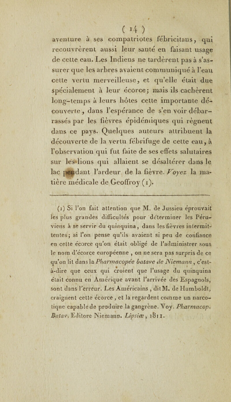 I ( 4 ) aventure à ses compatriotes fébricitans, qui recouvrèrent aussi leur santé en faisant usage de cette eau. Les Indiens ne tardèrent pas à s’as¬ surer que les arbres avaient communiqué à l’eau cette vertu merveilleuse, et qu’elle était due spécialement à leur écorce; mais ils cachèrent long-temps à leurs hôtes cette importante dé¬ couverte , dans l’espérance de s’en voir débar¬ rassés par les fièvres épidémiques qui régnent dans ce pays. Quelques auteurs attribuent la découverte de la vertu fébrifuge de cette eau, à l’observation qui fut faite de ses effets salutaires sur lesdions qui allaient se désaltérer dans le lac pendant l’ardeur de la fièvre. Voyez la ma¬ tière médicale de Geoffroy (i). (i) Si Ton fait attention que M. de Jussieu éprouvait les plus grandes difficultés pour déterminer les Péru¬ viens à se servir du quinquina, dans les fièvres intermit¬ tentes; si l’on pense qu’ils avaient si peu de confiance en cette écorce qu’on était obligé de l’administrer sous le nom d’écorce européenne , on ne sera pas surpris de ce qu’on lit dans la Pharmacopée batave de Niemann , c’est- à-dire que ceux qui croient que l’usage du quinquina était connu en Amérique avant l’arrivée des Espagnols, sont dans Terreur. Les Américains , ditM. de Humboldt, craignent cette écorce , et la regardent comme un narco¬ tique capable de produire la gangrène. Voy. Pharmacop Batay. Edi tore Niemann. Lipsiæ , i B11.