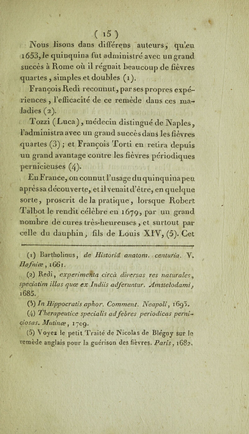 ( >5 ) Nous lisons dans dilïerens auteurs,' qu’en 1653, le quinquina fut administré avec un grand succès à Rome où il régnait beaucoup de fièvres quartes , simples et doubles (î). François Redi reconnut, par ses propres expé¬ riences , l’efficacité de ce remède dans ces ma¬ ladies (2). Tozzi (Luca), médecin distingué de Naples, l’administra avec un grand succès dans les fièvres quartes (3) ; et François Tord en relira depuis un grand avantage contre les fièvres périodiques pernicieuses (4)* En F rance, on connut l’usage du quinquina peu après sa découverte, et il venait d’être, en quelque sorte, proscrit de la pratique , lorsque Robert Talbot le rendit célèbre en 1679, par un grand nombre de cures très-heureuses , et surtout par celle du dauphin, fils de Louis XIV, (5). Cet (1) Bartholinus, de Historid cinatom. centuria. V. Hafniœ , 1661. (2) Redi, expérimenta circà divcrsas res naturales, speciatim illas quœ ex Indiis adjeruntur. Amsielodami? i685. (3) In Hippocratis aphor. Comment. Neapoli, 169^, (4) Therapeulice specialis adfebres periodicas pend- dosas, Mutinœ, 1709. (5) Voyez le petit Traité de Nicolas de Blégny sur îo remède anglais pour la guérison des fièvres. Paris, 1682, 1