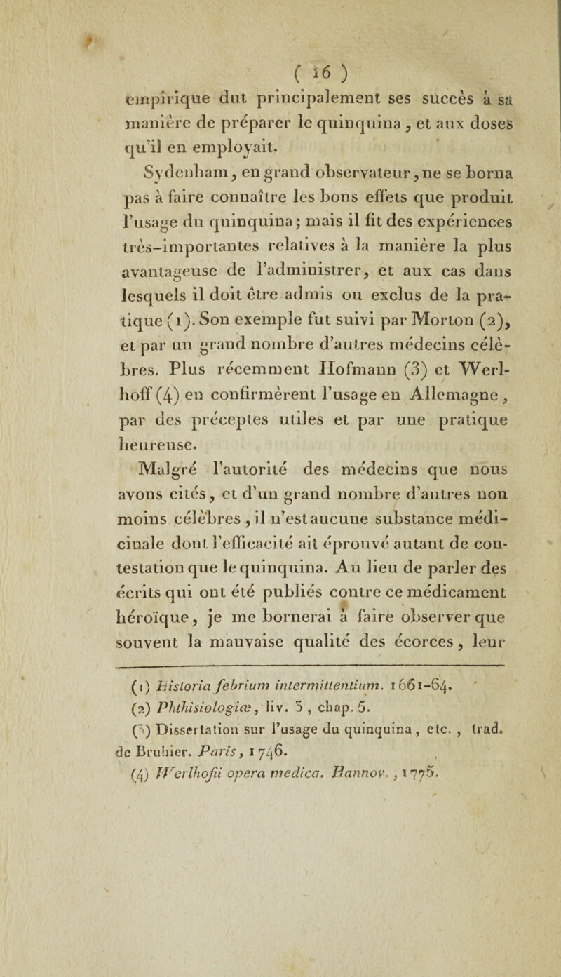 empirique dut principalement ses succès à sa manière de préparer le quinquina , et aux doses qu’il en employait. Sydenham, en grand observateur,ne se borna pas à faire connaître les bous effets que produit l’usage du quinquina; mais il fit des expériences très-importantes relatives à la manière la plus avantageuse de l’administrer, et aux cas dans lesquels il doit être admis ou exclus de la pra¬ tique (1). Son exemple fut suivi par Morton (2), et par un grand nombre d’autres médecins célè¬ bres. Plus récemment Hofmann (3) et Werl- hoff (4) en confirmèrent l’usage en Allemagne , par des préceptes utiles et par une pratique heureuse. Malgré l’autorité des médecins que nous avons cités, et d’un grand nombre d’autres non moins célèbres ,il 11’estaucune substance médi¬ cinale dont Fefîicacité ait éprouvé autant de con¬ testation que le quinquina. Au lieu de parler des écrits qui ont été publiés contre ce médicament héroïque, je me bornerai à faire observer que souvent la mauvaise qualité des écorces , leur v / 1 (1) hisloria febrium inter mittentium. 1661-64. (2) Phthisiologiœ, liv. 5 , chap. 5. () Dissertation sur l’usage du quinquina, etc. , trad. de Bruhier. Paris, 1 746. (4) IVerlhofii opéra viedica. Hannov. ? 1776.