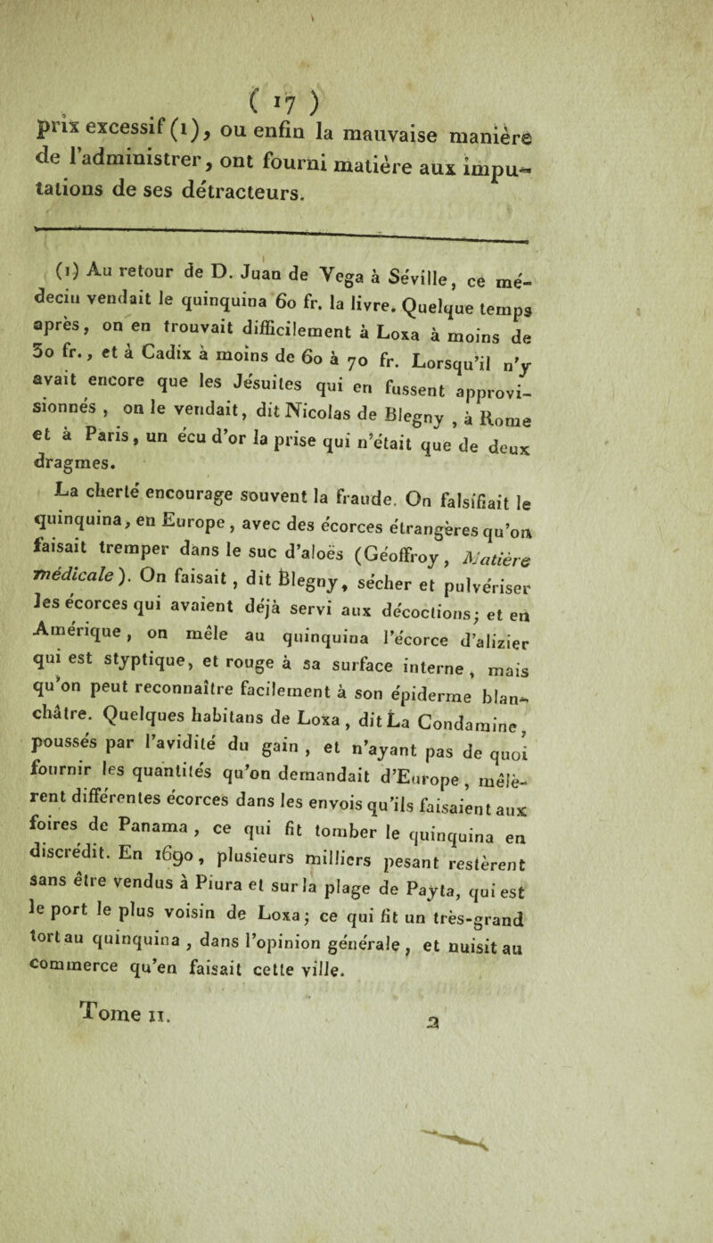 prix excessif (1), ou enfin la mauvaise manière de l’administrer, ont fourni matière aux ïmpu- talions de ses détracteurs. (i) Au retour de D. Juan de Vega à Sévi Ile, ce me- deciu vendait le quinquina 60 fr. la livre. Quelque temps apres, on en trouvait difficilement à Loxa à moins de 3o fr., et a Cadix a moins de 60 à 70 fr. Lorsqu’il n'y avait encore que les Jésuites qui en fussent approvi¬ sionnés , on le vendait, dit Nicolas de Biegny , à Home et à Paris, un écu d'or la prise qui n’était que’de deux dragmes. La cherté encourage souvent la fraude. On falsifiait le quinquina, en Europe, avec des écorces étrangères qu’on faisait tremper dans le suc d’aloës (Geoffroy, Matière medicale). On faisait, dit Êlegny, sécher et pulvériser les écorces qui avaient déjà servi aux décoctions; et en Amérique, on mêle au quinquina l’écorce d’alizier qui est styptique, et rouge à sa surface interne, mais qu’on peut reconnaître facilement à son épiderme blan¬ châtre. Quelques habitans de Loxa, dit La Condaraine poussés par l’avidité du gain , et n’ayant pas de quoi fournir les quantités qu’on demandait d’Europe , mêlè¬ rent différentes écorces dans les envois qu’ils faisaient aux foires de Panama , ce qui fit tomber le quinquina en discrédit. En 1690, plusieurs milliers pesant restèrent sans être vendus à Piura et sur la plage de Payta, qui est le port le plus voisin de Loxa; ce qui fit un très-grand tortau quinquina , dans l’opinion générale, et nuisit au commerce qu’en faisait cette ville. a Tome xi.