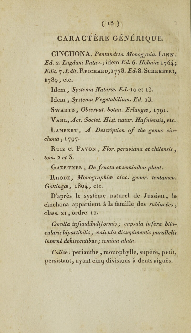 CARACTÈRE GÉNÉRIQUE. C1NCH0NA. Pentcindria Monogynia. Lin N. Ed. 2. Lugduni Batav.; idem Ed. 6. Holmiœ 1764^ Edit. 7 .Edit. Keichard(,i778. ü,d.8.ScHREBERi, 1789 , etc. Idem , Systema Naturæ. Ed, 10 et i3. Idem , Systema Vegetabilium. Ed. j3. Swartz ; Observât, botan. Erlangœ ? 1791. Vàhl, Jet. Societ. Hist. natur. Hajniensis, etc. Lambert, A Description of the genus cin- chona y 1797» Ruiz et Pavon, Flor. peruviana et chilensis , tom. 2 et 3. Gaertner , De fructu et seminibusplant. Rhode, Monographies cinc. gener. tentamen. Gottingœ, 1S04, etc. D’après le système naturel de Jussieu, le cinchona appartient à la famille des rubiacées, class. xi, ordre 11. Corolla inf mdibuliformis ; capsula inféra bilo~ cularis bipartibilis , valvulis dissepimentis parallelis interné dehiscentibus ; semina alata. Calice : perianthe , monophylle, supère, petit, persistant, ayant cinq divisions à dents aiguës.