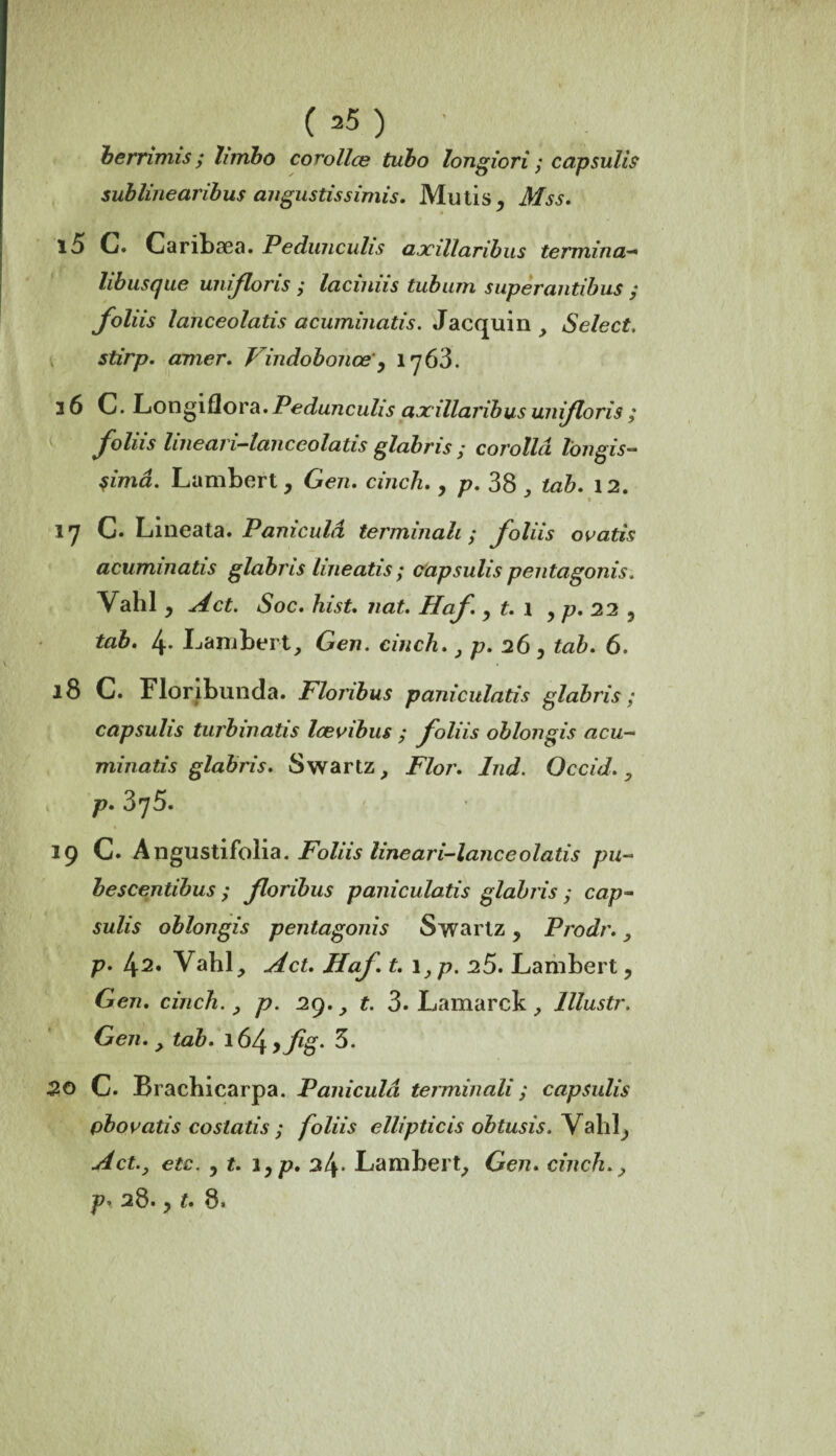 berrimis ; htribo cowllce tubo longiori ; capsulis sublinearibus angustissimis. Mutis, Mss. l5 C. Caribæa. Pedunculis axillaribus termina- libusque unifions y lacinus tubum super antibus y foliis lanceolatis acuminatis. Jacquin , Select, stirp. amer. Vindobonœ', iy63. 36 C. Longiflora. Pedunculis axillaribus unijloris ; foliis luieari-lanccolatis glabris y corollci Ton gis— $imâ. Lambert, Gen. cinch., p. 38 ^ tab. 12. 17 C. Lineata. Paniculà terminait; foliis ovatis acuminatis glabris lineatis ; capsulis pentagonis, Vahl y A et. Soc. hist. nat. Haf y t. 1 , p. 22 5 tab. 4- Lambert, Gen. cinch., p. 26, tab. 6. 18 C. Floribunda. Floribus paniculatis glabris; capsulis turbinatis Icevibus y foliis oblongis acu¬ minatis glabris. Swartz, Flor. Ind. Occid. , p. 3q5. 19 C. Angustifolia. Foliis lineari-lanceolatis pu- bescentibus y floribus paniculatis glabris y cap¬ sulis oblongis pentagonis Swartz y Prodr. , p. Vahl, A et. Haf. t. 1 }p. 25. Lambert, Gen. cinch. , p. 29., t. 3. Lamarck , lllustr. Gen., tab. 16/^yflg. 3. 20 C. Brachicarpa. Paniculà terminali ; capsulis pb ovatis costatis y foliis ellipticis obtusis. Valiî, 34* Lambert, Gen. cinch», p* 28., 8.