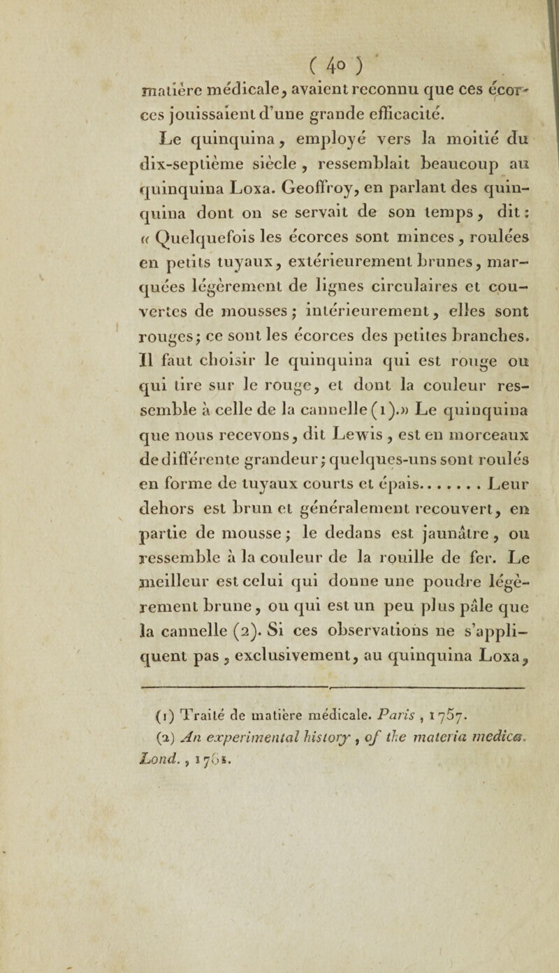 C 4° ) matière médicale, avaient reconnu que ces écor¬ ces jouissaient d’une grande efficacité. Le quinquina, employé vers la moitié du dix-septième siècle , ressemblait beaucoup au quinquina Loxa. Geoffroy, en parlant des quin¬ quina dont on se servait de son temps, dit : « Quelquefois les écorces sont minces, roulées en petits tuyaux, extérieurement brunes, mar¬ quées légèrement de lignes circulaires et cou¬ vertes de mousses ; intérieurement, elles sont rouges; ce sont les écorces des petites branches. Il faut choisir le quinquina qui est rouge ou qui tire sur le rouge, et dont la couleur res¬ semble à celle de la cannelle (1).» Le quinquina que nous recevons, dit Lewis , est en morceaux dedifférente grandeur ; quelques-uns sont roulés en forme de tuyaux courts et épais.Leur dehors est brun et généralement recouvert, en partie de mousse ; le dedans est jaunâtre, ou ressemble à la couleur de la rouille de fer. Le meilleur est celui qui donne une poudre légè¬ rement brune, ou qui est un peu plus pâle que la cannelle (2). Si ces observations ne s’appli¬ quent pas , exclusivement, au quinquina Loxa, (1) Traité de matière médicale. Paris , 17^7. (2) An experimental hisiorj , of the matériel medica. Lond. , 1 761.