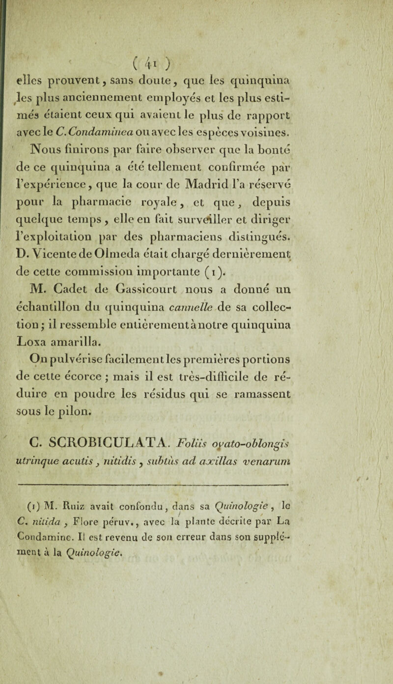 / < (40 elles prouvent, sans doute, que les quinquina les plus anciennement employés et les plus esti¬ més étaient ceux qui avaient le plus de rapport avec le C.Condaminea ou avec les espèces voisines. Nous finirons par faire observer que la bonté de ce quinquina a été tellement confirmée par l’expérience, que la cour de Madrid l’a réservé pour la pharmacie royale, et que , depuis quelque temps , elle en fait surveiller et diriger l’exploitation par des pharmaciens distingués. D. Vicentede Olmeda était chargé dernièrement de cette commission importante ( i). M. Cadet de Gassicourt nous a donné un échantillon du quinquina cannelle de sa collec¬ tion ; il ressemble entièrement à notre quinquina Loxa amarilla. On pulvérise facilement les premières portions de cette écorce ; mais il est très—difficile de ré¬ duire en poudre les résidus qui se rainassent sous le pilon. C. SCR0B1CULATA. Foliis oyato-oblongis utrinque acutis, nitidis , subtiis ad axillas venarum (i) M. Ruiz avait confondu, dans sa Quinologie , le C. nitida , Fîore peruv., avec la plante décrite par La Condamine. Ii est revenu de son erreur dans son supplé¬ ment à la Quinologie.