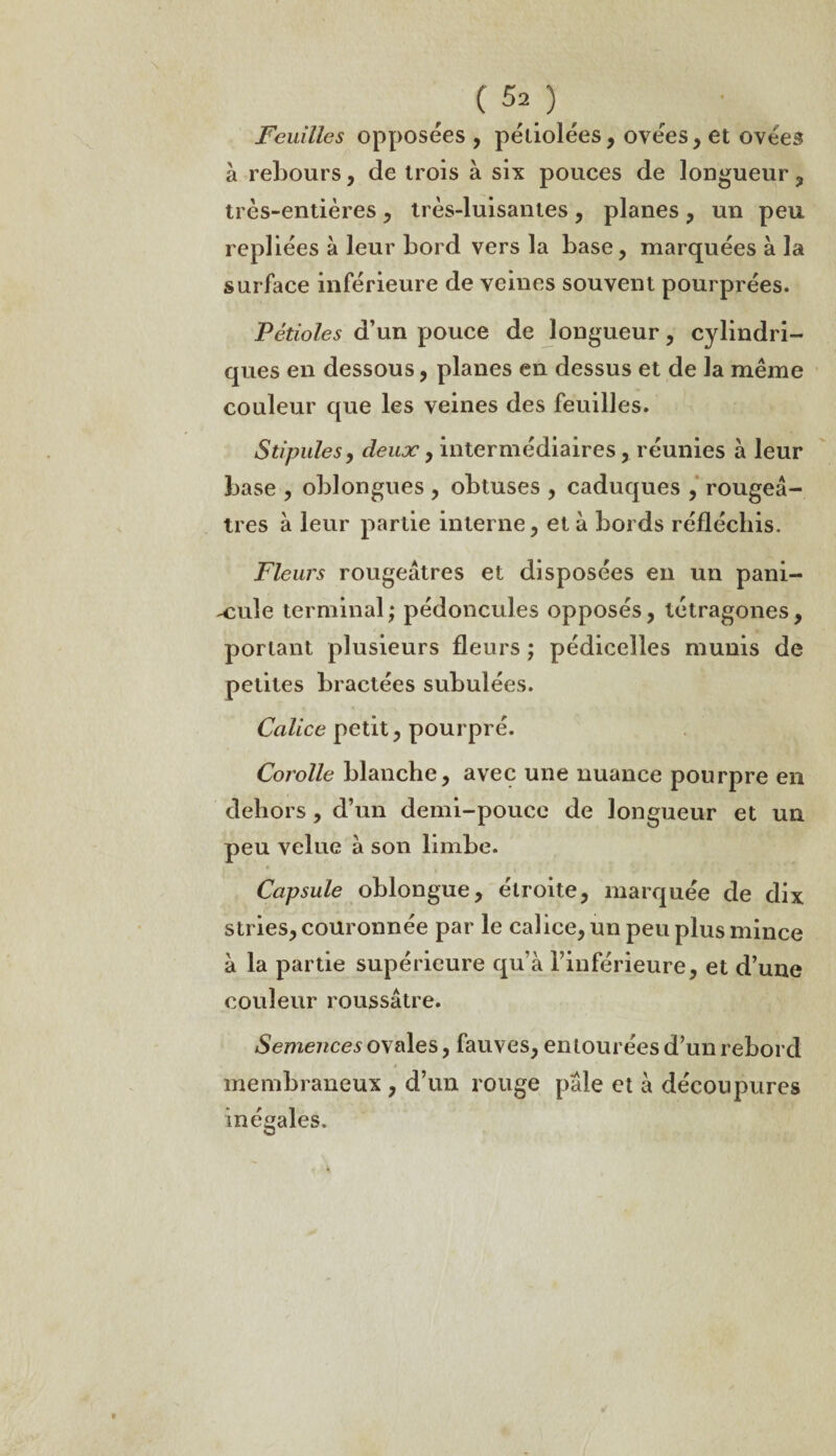 (50, Feuilles opposées , pétiolées, ovées,et ovées à rebours, de trois à six pouces de longueur, très-entières , très-luisantes , planes , un peu repliées à leur bord vers la base, marquées a la surface inférieure de veines souvent pourprées. Pétioles d’un pouce de longueur, cylindri¬ ques en dessous, planes en dessus et de la même couleur que les veines des feuilles. Stipules, deux, intermédiaires, réunies à leur base , oblongues , obtuses , caduques , rougeâ¬ tres à leur partie interne, et à bords réfléchis. Fleurs rougeâtres et disposées en un pani- x:u\e terminal; pédoncules opposés, tétragones, portant plusieurs fleurs ; pédicelles munis de petites bractées subulées. Calice petit, pourpré. Corolle blanche, avec une nuance pourpre en dehors, d’un demi-pouce de longueur et un peu velue à son limbe. Capsule oblongue, étroite, marquée de dix stries, couronnée par le calice, un peu plus mince à la partie supérieure qu’à l’inférieure, et d’une couleur roussâtre. Semences ovales, fauves, entourées d’un rebord membraneux , d’un rouge pâle et à découpures inégales.