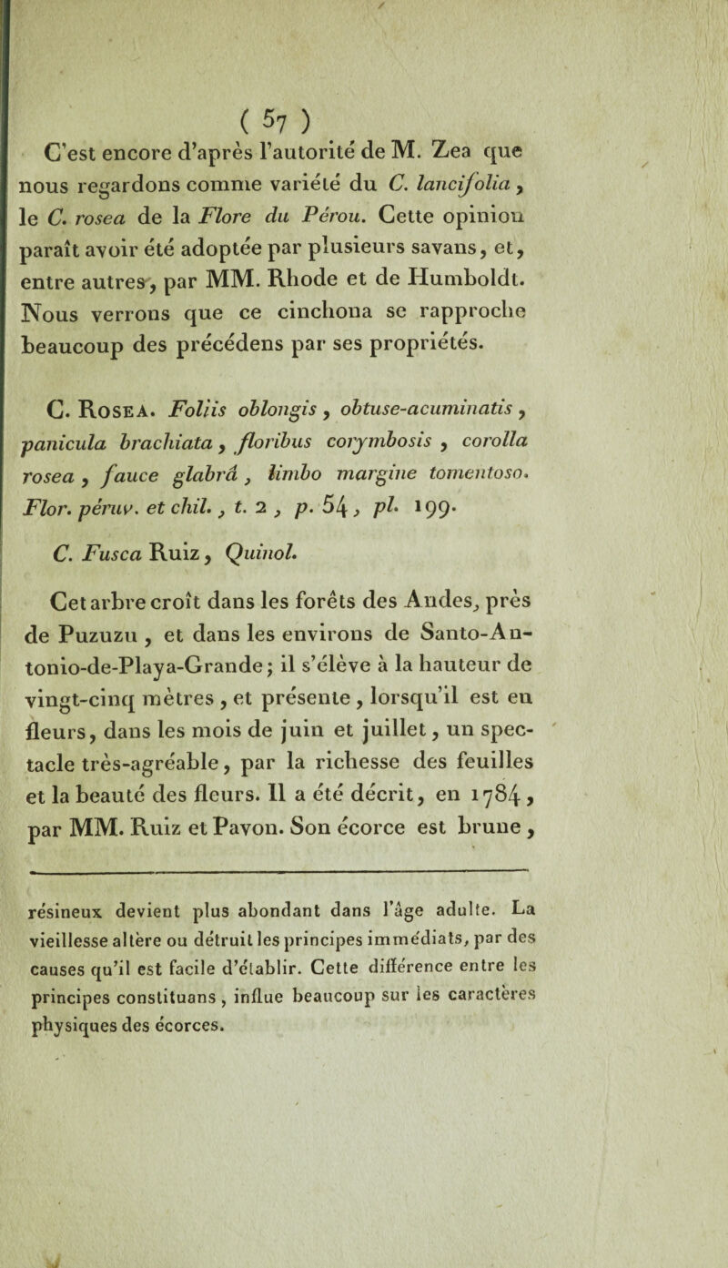 / ( 57 ) C est encore d’après l’autorité de M. Zea que nous regardons comme variété du C. lancijolia , le C. rosea de la Flore du Pérou. Cette opinion paraît avoir été adoptée par plusieurs savans, et, entre autres, par MM. Rhode et de Humboldt. Nous verrons que ce cincliona se rapproche beaucoup des précédens par ses propriétés. C. Rosea. Foliis oblongis , obtuse-acuminatis , panicula brachiata, floribus coiymbosis , corolla rosea , fauce glabrâ , limbo margine tomentosn. Flor. pèruv. et chiL , t. 2 , p. 51\} pb 199. C. Fusca Ruiz, Quinol. Cet arbre croît dans les forêts des Andes, près de Puzuzu , et dans les environs de Santo-An- tonio-de-Playa-Grande 5 il s’élève à la hauteur de vingt-cinq mètres , et présente , lorsqu’il est en fleurs, dans les mois de juin et juillet, un spec¬ tacle très-agréable, par la richesse des feuilles et la beauté des fleurs. 11 a été décrit, en 1784 > par MM. Ruiz et Pavon. Son écorce est brune , résineux devient plus abondant dans l’âge adulte. La vieillesse altère ou détruit les principes imme'diats, par des causes qu’il est facile d’établir. Cette différence entre les principes constituons , influe beaucoup sur les caractères physiques des écorces.
