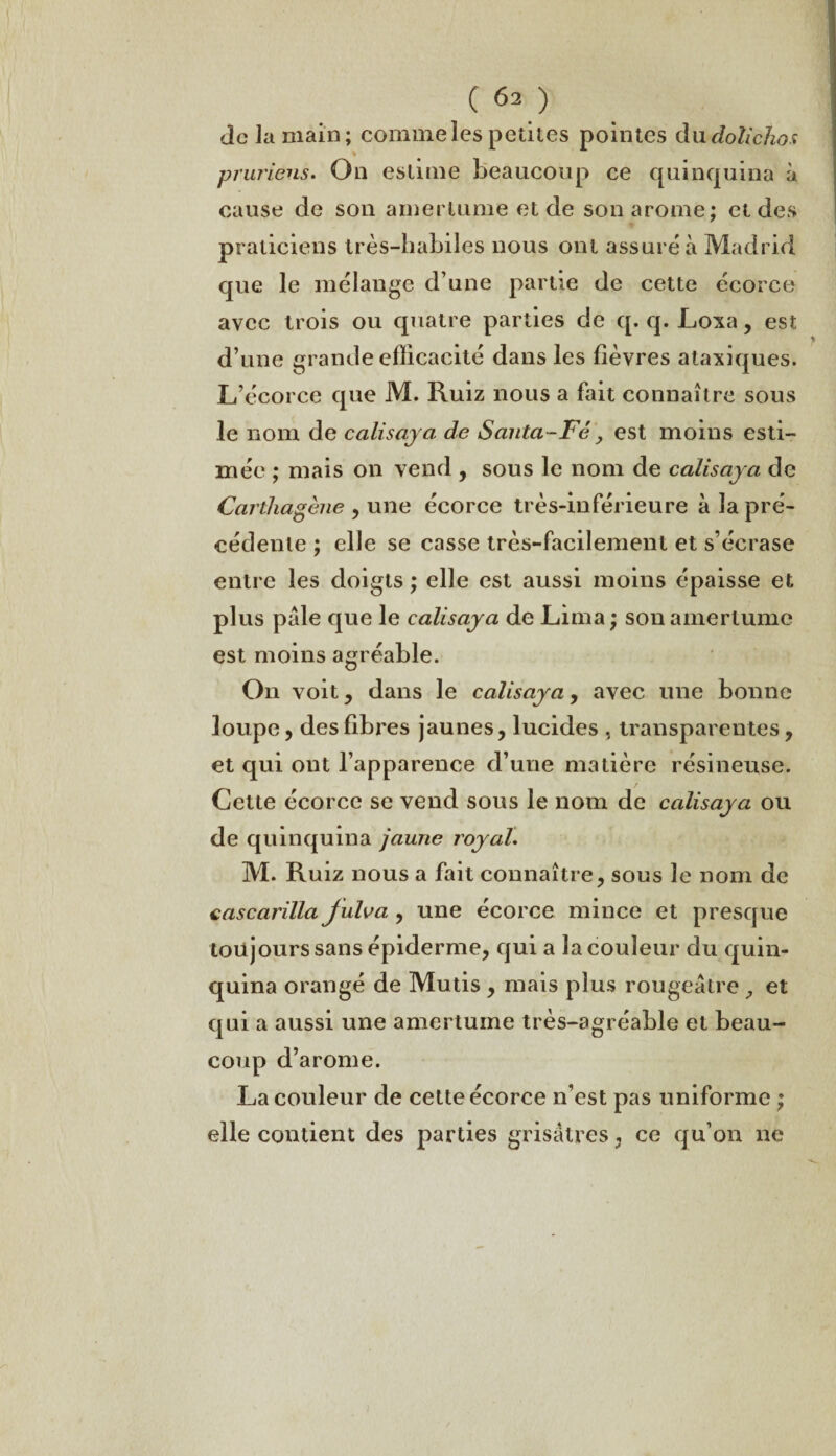 àc la main; comme les petites pointes du doîidioa prw'iens. On estime beaucoup ce quinquina à cause de son amertume et de son arôme; et des praticiens très-habiles nous ont assuré à Madrid que le mélange d’une partie de cette écorce avec trois ou quatre parties de q. q. Loxa, est d’une grande efficacité dans les lièvres ataxiques. L’écorce que M. Ruiz nous a fait connaître sous le nom de calisaya de Santa-Fé, est moins esti¬ mée ; mais on vend , sous le nom de calisaya de CartJiagène , une écorce très-inférieure à la pré¬ cédente ; elle se casse très-facilement et s’écrase entre les doigts ; elle est aussi moins épaisse et plus pâle que le calisaya de Lima ; son amertume est moins agréable. On voit , dans le calisaya, avec une bonne loupe, des libres jaunes, lucides , transparentes, et qui ont l’apparence d’une matière résineuse. Cette écorce se vend sous le nom de calisaya ou de quinquina jaune royal. M. Ruiz nous a fait connaître, sous le nom de cascarilla Julva , une écorce mince et presque toujours sans épiderme, qui a la couleur du quin¬ quina orangé de Mutis , mais plus rougeâtre, et qui a aussi une amertume très-agréable et beau¬ coup d’arome. La couleur de cette écorce n’est pas uniforme ; elle contient des parties grisâtres, ce qu’on ne