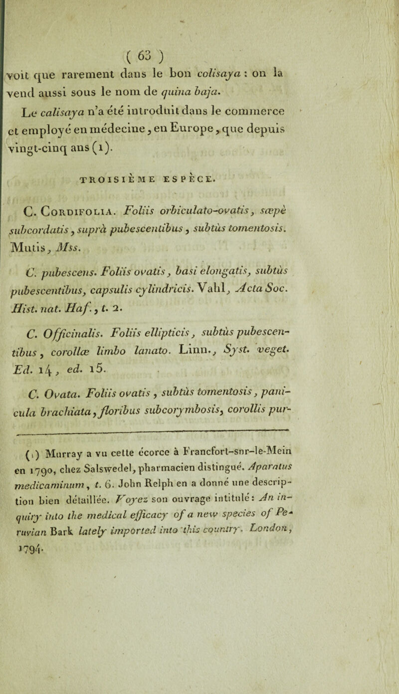 voit que rarement dans le bon colisaya : on la vend aussi sous le nom de quina baja. Le colisaya n’a été introduit dans le commerce et employé en médecine, en Europe, que depuis vingt-cinq ans (1). TROISIÈME ESPÈCE. C. Cordifoeia. Foliis orbiculato-ovatis, sœpè subcordatis, suprà pubescentibus, subtus tomentosis. Mu lis, Mss. C. pubescens» Foliis ovatis, basi elongatis, subtus pubescentibus, capsulis cylindricis.Vahl, ylctaSoc. Ilist. nat. Haf. y L 2. c. officinalis. Foliis ellipticis, subtus pubescen- tibus j corollœ limbo lanato. Linn., Syst. veget. Ed. , ed. c. Ouata. Foliis ouatis , subtùs tomentosis, pani- cula brachiatay floribus subcorymbosisy corollis pur- (i) Murray a vu cette écorce à Francfort-snr-le-Mein en 1790, chez Salswedel, pharmacien distingué. Aparalus medicaminum, t. 6. John Relph en a donné une descrip¬ tion bien détaillée. Voyez son ouvrage intitulé: An m- cjuiry iuto the medical efficacy of a new species of Pe* ruvicin Bark lately imported into ’this countrjr. London, 1794-