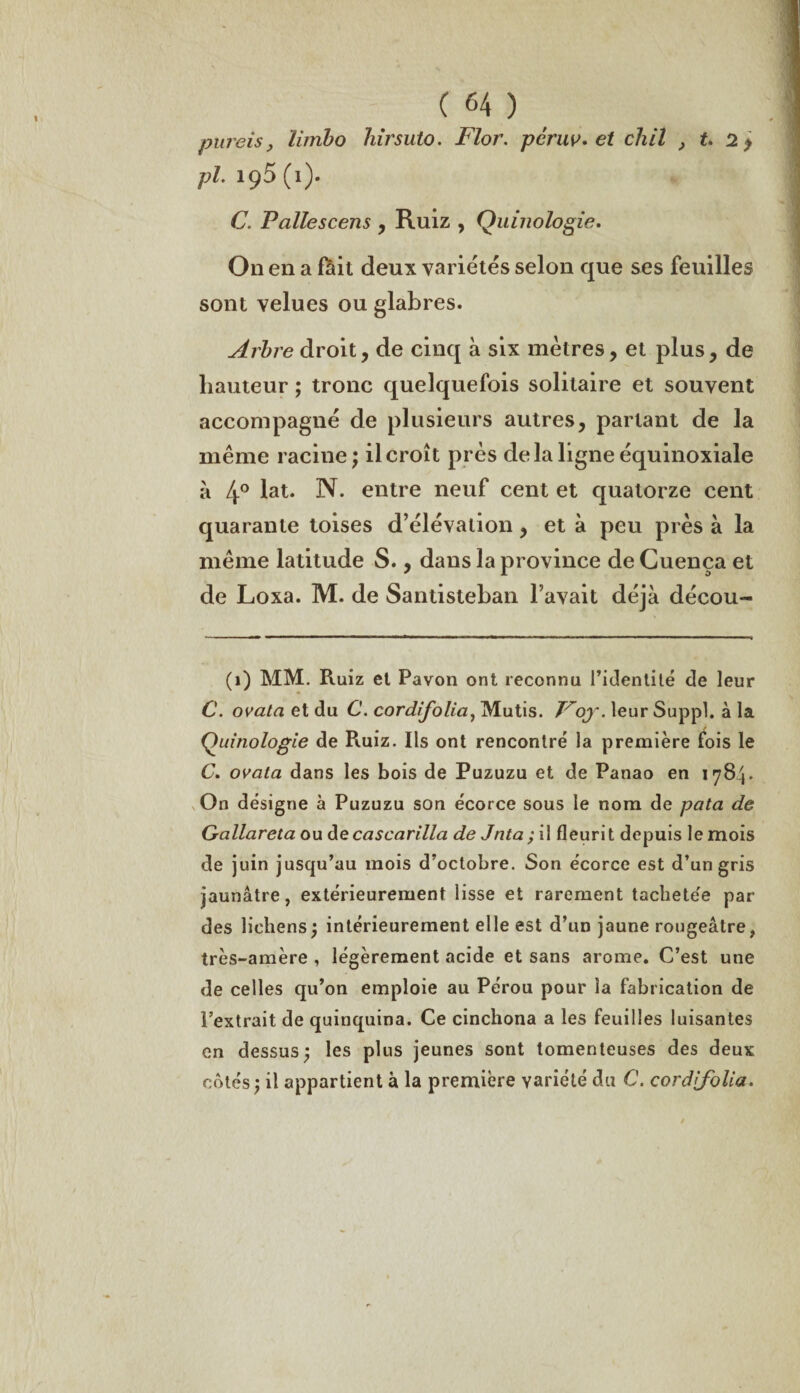 pureis, limbo hirsuto. Flor. pcruv* et chil , t. 2 $ pi. iç5 (1). C. Pallescens , Ruiz , Quinologie, On en a fôit deux variétés selon que ses feuilles sont velues ou glabres. Arbre droit, de cinq à six mètres, et plus, de hauteur ; tronc quelquefois solitaire et souvent accompagné de plusieurs autres, parlant de la même racine ; il croît près delà ligne équinoxiale à 4° lat. N. entre neuf cent et quatorze cent quarante toises d’élévation, et à peu près à la même latitude S., dans la province de Cuença et de Loxa. M. de Santisteban l’avait déjà décou- (1) MM. Ruiz et Pavon ont reconnu l’identité de leur C. ovata et du C. cordifolia, Mutis. Foy. leur Suppl, à la Quinologie de Ruiz. Ils ont rencontré la première fois le C. ovata dans les bois de Puzuzu et de Panao en 1784. On désigne à Puzuzu son écorce sous le nom de pata de Gallareta ou de cascarilla de Jnta; il fleurit depuis le mois de juin jusqu’au mois d’octobre. Son écorce est d’un gris jaunâtre, extérieurement lisse et rarement tachete'e par des lichens j intérieurement elle est d’un jaune rougeâtre, très-amère , légèrement acide et sans arôme. C’est une de celles qu’on emploie au Pérou pour la fabrication de l’extrait de quinquina. Ce cinchona a les feuilles luisantes en dessus; les plus jeunes sont tomenteuses des deux cotés; il appartient à la première variété du C. cordifolia.