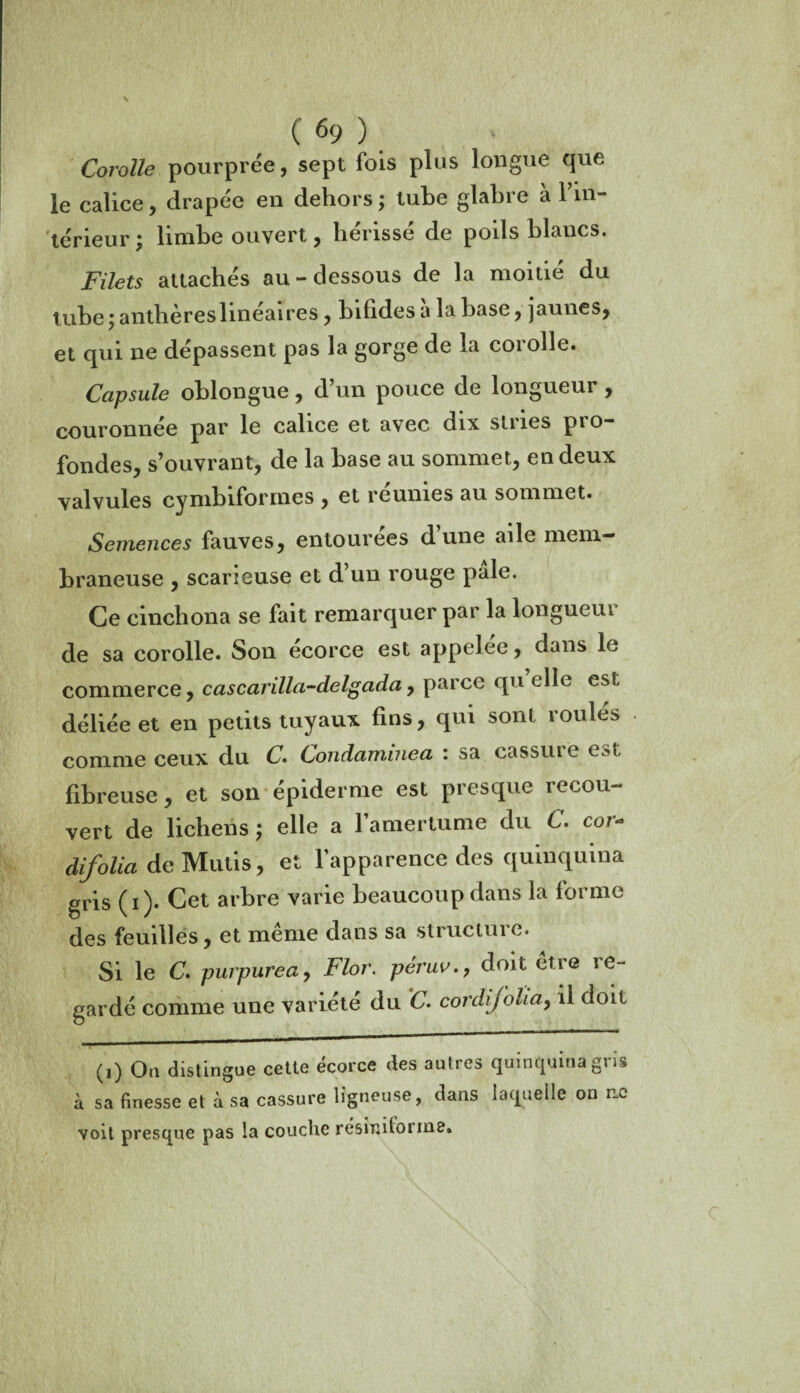 Corolle pourprée, sept fois plus longue que le calice, drapée en dehors ; tube glabre à 1 in¬ térieur j limbe ouvert, hérissé de poils blancs. Filets attachés au-dessous de la moitié du t ube ; anthères linéaires, bifides a la base, jaunes, et qui ne dépassent pas la gorge de la corolle. Capsule oblongue , d un pouce de longueur , couronnée par le calice et avec dix stries pro¬ fondes, s’ouvrant, de la base au sommet, en deux valvules cymbiformes , et réunies au sommet. Semences fauves, entourées d une aile mem¬ braneuse , scarieuse et d’un rouge pale. Ce cinchona se fait remarquer par la longueur de sa corolle. Son ecorce est appelée, dans le commerce, cascarilla-delgada, parce qu elle est déliée et en petits tuyaux fins, qui sont roulés comme ceux du C. Condaminea : sa cassure est fibreuse, et son épiderme est presque recou¬ vert de lichens ; elle a l’amertume du C. cor- difolia de Mutis, et l’apparence des quinquina gris ( i ). Cet arbre varie beaucoup dans la forme des feuilles, et meme dans sa structuic» Si le C. purpurea, Flor. peruv., doit etre ie- gardé comme une variété du C. cordij'oha, il doit (i) On distingue cette écorce des autres quinquina gris à sa finesse et à sa cassure ligneuse, dans laquelle on ne voit presque pas la couche résinitorine. C