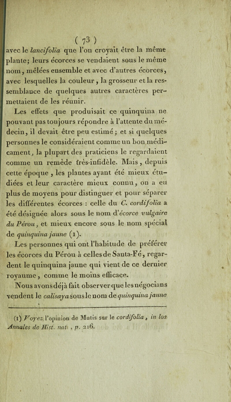 avec le lancifolia que l’on croyait être la même plante; leurs écorces se vendaient sous le même nom, mêlées ensemble et avec d’autres écorces, avec lesquelles la couleur , la grosseur et la res¬ semblance de quelques autres caractères per¬ mettaient de les réunir. Les effets que produisait ce quinquina ne pouvant pas toujours répondre à l’attente du mé¬ decin, il devait être peu estimé ; et si quelques personnes le considéraient comme un bon médi¬ cament, la plupart des praticiens le regardaient comme un remède très-infidèle. Mais , depuis cette époque , les plantes ayant été mieux étu¬ diées et leur caractère mieux connu, on a eu plus de moyens pour distinguer et pour séparer les différentes écorces : celle du C. cordifolia a été désignée alors sous le nom d'écorce vulgaire du Pérou, et mieux encore sous le nom spécial de quinquina jaune (l). Les personnes qui ont l’habitude de préférer les écorces du Pérou à celles de Sauta-Fé, regar¬ dent le quinquina jaune qui vient de ce dernier royaume, comme le moins efficace. Nous avons déjà fait observer que lesnégocians vendent le caZ/soyasouslenom d e quinquina jaune (i) Voyez, l’opinion de Mutis sur le cordifolia , in los Annales de Hist. nat: , p, 216.