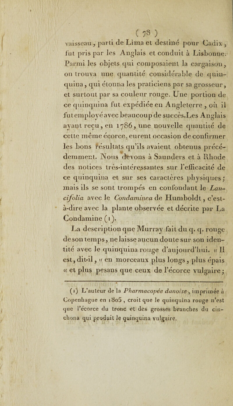 _ C ?3 ) vaisseau, parti de Lima et destiné pour Cadix, lut pris par les Anglais et conduit à Lisbonne^ Parmi les objets (jui composaient la cargaison, on trouva une quantité considérable de quin¬ quina, qui étonna les praticiens par sa grosseur, et surtout par sa couleur rouge. Une portion de ce quinquina fut expédiée en Angleterre , où il fut employé avec beaucoup de succès.Les Anglais ayant reçu, en 1786,11116 nouvelle quantité de cette même écorce, eurent occasion de confirmer les bons résultats qu’ils avaient obtenus précé¬ demment. Nous devons à Saunders et à Khode des notices très-intéressantes sur l’efficacité de ce quinquina et sur ses caractères physiques ; mais ils se sont trompés en confondant le Lan- cijolia avec le Condaminea de Humboîdt, c’est- à-dire avec la plante observée et décrite par La Condamine ( 1 ). La description que Murray fait du q. q. rouge deson temps, ne laisse aucun doute sur son iden¬ tité avec Je quinquina rouge d’aujourd’hui. « 11 est, dit-il, k en morceaux plus longs, plus épais « et plus pesans que ceux de l’écorce vulgaire; # ' (1) L’auteur de la Pharmacopée danoise , imprimée à Copenhague en i8o5 , croit que le quinquina rouge n’est que l’écorce du tronc et des grosses branches du cin- chona qui produit le quinquina vulgaire.