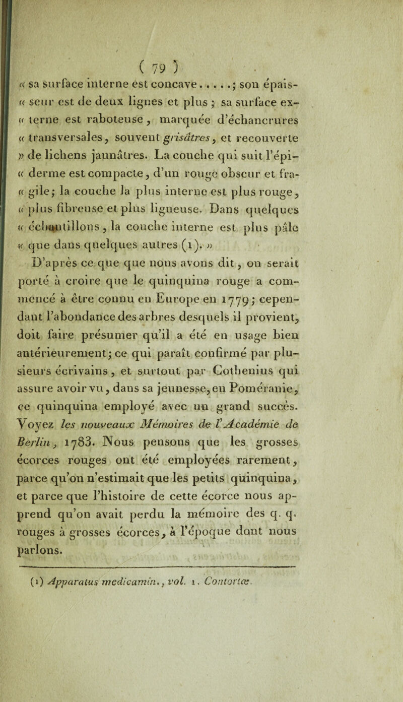*< sa surface interne est concave.; son épais¬ se seur est de deux lignes et plus ; sa surface ex- « terne est raboteuse , marquée d’échancrures a transversales, souvent grisâtres, et recouverte » de lichens jaunâtres. La couche qui suit l’épi— « derme est compacte, d’un rouge obscur et fra- « gile; la couche la plus interne est plus rouge, a plus fibreuse et plus ligneuse. Dans quelques <( échantillons , la couche interne est plus pâle k que dans quelques autres (1). » D’après ce que que nous avons dit, on serait porté à croire que le quinquina rouge a com¬ mencé à être connu en Europe en 1779; cepen¬ dant l’abondance des arbres desquels il provient, doit faire présumer qu’il a été en usage bien antérieurement; ce qui paraît confirmé par plu¬ sieurs écrivains , et surtout par Cotbenius qui assure avoir vu, dans sa jeunesse, en Poméranie, ce quinquina employé avec un grand succès. Voyez les nouveaux Mémoires de VAcadémie de Berlin, 1783. Nous pensons que les grosses écorces rouges ont été employées rarement, parce qu’011 n’estimait que les petits quinquina, et parce que l’histoire de cette écorce nous ap¬ prend qu’on avait perdu la mémoire des q. q. rouges à grosses écorces, à l’époque dont nous parlons. (1) Apparalus medicamin, }vol. i. Contortæ,