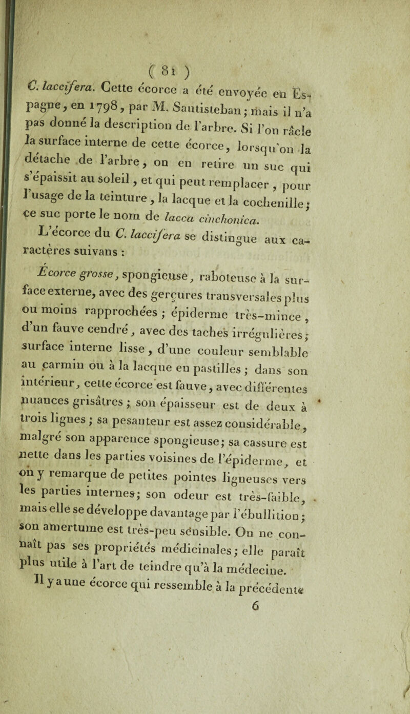 ( ( Si ) C. laccifera. Celte écorce a été envoyée en Es- pagne, en 1798, par M. Sautisieban; mais il n’â pas donné la description de l’arbre. Si l’on râcle la surface interne de cette écorce, lorsqu’on la détache de l’arbre, on en retire un suc qui s épaissit au soleil, et qui peut remplacer , pour 1 usage de la teinture, la Iacque et la cochenille; ce suc porte le nom de lacca cmchonica. L ecorce du C. laccifera se distingue aux ca- ractères suivans : r Ecorce grosse, spongieuse, raboteuse à la sur¬ face externe, avec des gerçures transversales plus ou moins rapprochées ; épiderme irts-mince , d’un fauve cendré, avec des taches irrégulières; surface interne lisse, d’une couleur semblable au .carmin ou à la Iacque en pastilles ; dans son intérieur, cette écorce est fauve, avec différentes nuances grisâtres ; son épaisseur est de deux à trois lignes ; sa pesanteur est assez considérable, malgré son apparence spongieuse; sa cassure est nette dans les parties voisines de l’épiderme, et oh y remarque de petites pointes ligneuses vers les parties internes; son odeur est très-làible, - mais elle se développe davantage par l’ébullition ; son amertume est très-peu sensible. On ne con¬ naît pas ses propriétés médicinales ; elle paraît plus utile à l’art de teindre qu’à la médecine. H y aune écorce qui ressemble à la précédente 6