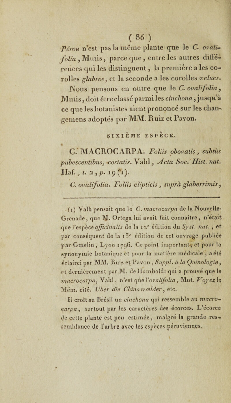pému n’est pas la même plante que le C. ovali- folia , Mulis > parce que , entre les autres diffé¬ rences qui les distinguent, la première a les co¬ rolles glabres, et la seconde a les corolles velues, Nous pensons en outre que le C. ovali folia y Mulis, doit être classé parmi les cinchona, jusqu’à ce que les botanistes aient prononcé sur les chan- gemens adoptés par MM. Ruiz et Pavon. SIXIEME ESPECE. C. MACRO G A RP A. Foliis obovatis y subtils pubescentibus, •cosiatis» Vahl, jicta Soc. Hist. nat. Haf. ,t.29p.iÿ (1). C. ovalifolia. Foliis elipticis, supra glaberrimis 9 . (i) Yalh pensait que le C. macrocarpa de la Nouvelle- Grenade, que ]\J. Ortega lui avait fait connaître, n’était que l’espèce officinalis de la 12e édition du Syst. nat. , et par conséquent de la i5e édition de cet ouvrage publiée par Ginelin , Lyon 1796. Ce point important', et pour la synonymie botanique et pour la matière médicale , a été éclairci par MM. Ruiz et Favori, Suppl, à la Quinologie, et dernièrement par M. deHumboldt qui a prouvé que le macrocarpa, Vahl, n’est que Vovalifolia , Mut. Voyez le Mém. cité. Uber die China wœlder, etc. Il croît au Brésil un cinchona qui ressemble au macro¬ carpa , surtout par les caractères des écorces. L’écorce de cette plante est peu estimée, malgré la grande res-w «cmblance de l’arbre avec les espèces péruviennes.