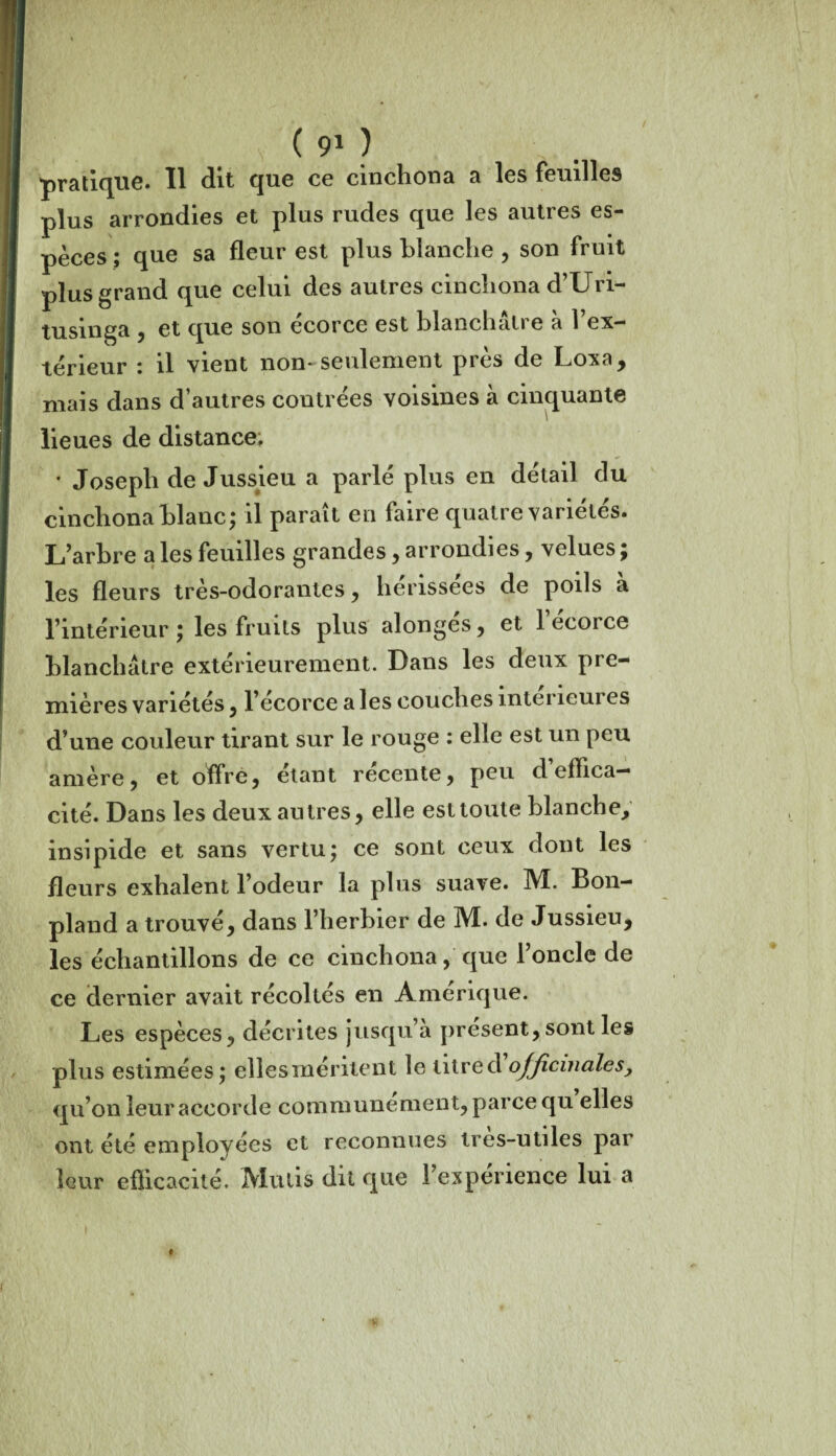 (90 pratique. 11 dit que ce cinchona a les feuilles plus arrondies et plus rudes que les autres es¬ pèces ; que sa fleur est plus blanche , son fruit plus grand que celui des autres cincliona d’Uri- tusinga , et que son écorce est blanchâtre à l’ex¬ térieur : il vient non-seulement près de Loxa, mais dans d’autres contrées voisines à cinquante lieues de distance. • Joseph de Jussieu a parlé plus en détail du cinchona blanc ; il paraît en faire quatre variétés. L’arbre a les feuilles grandes, arrondies, velues ; les fleurs très-odorantes, hérissées de poils a l’intérieur ; les fruits plus alongés, et l’écorce blanchâtre extérieurement. Dans les deux pre¬ mières variétés, l’écorce aies couches intérieures d’une couleur tirant sur le rouge : elle est un peu amère, et offre, étant récente, peu d’effica¬ cité. Dans les deux au très, elle est toute blanche, insipide et sans vertu; ce sont ceux dont les fleurs exhalent l’odeur la plus suave. M. Bon- pland a trouvé, dans l’herbier de M. de Jussieu, les échantillons de ce cinchona, que l’oncle de ce dernier avait récoltés en Amérique. Les espèces, décrites jusqu’à présent, sont les plus estimées ; elles méritent le titre d officinales, qu’on leur accorde communément, parce qu elles ont été employées et reconnues ires-utiles par leur efficacité. Mulis dit que l’expérience lui a