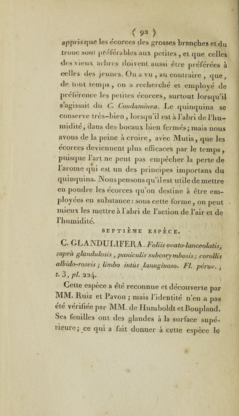 appris que les écorces des grosses branches et du troue soni préférables aux petites , et que celles des vieux arbres doivent aussi être préférées à celles des jeunes. On a vu , au contraire , que, de tout temps, on a recherché et employé de préférence les petites écorces, surtout lorsqu’il s’agissait du C. Condaminea. Le quinquina se conserve très-bien , lorsqu’il est à l’abri de l’hu¬ midité, dans des bocaux bien fermés; mais nous avons de la peine à croire, avec Mutis, que les écorces deviennent plus efficaces par le temps, puisque l’art ne peut pas empêcher la perte de 1 arôme qui est un des principes imporlans du quinquina. Nous pensons qu’il est utile de mettre en poudre les écorces qu’on destine à être em¬ ployées en substance: sous cette forme, on peut mieux les mettre à 1 abri de l’action de l’air et de l’humidité. SEPTIÈME ESPÈCE. G. GLAINDULIFERÀ. Foliisouato-lanceolatis^ supra glandulosis, pauiculis subcorjmbosis ; corollis ciïbido-roseis ; limbo iiitùs lanuginoso. Fl. péruv. , £. 3, pl. 224. Cette espèce a été reconnue et découverte par MM. Ruiz et Pavon ; mais l’identité n’en a pas été vérifiée par MM. de Humboldt etBonpland. Ses feuilles ont des glandes à la surface supé- ueuie; ce qui a fait donner à cette espèce le