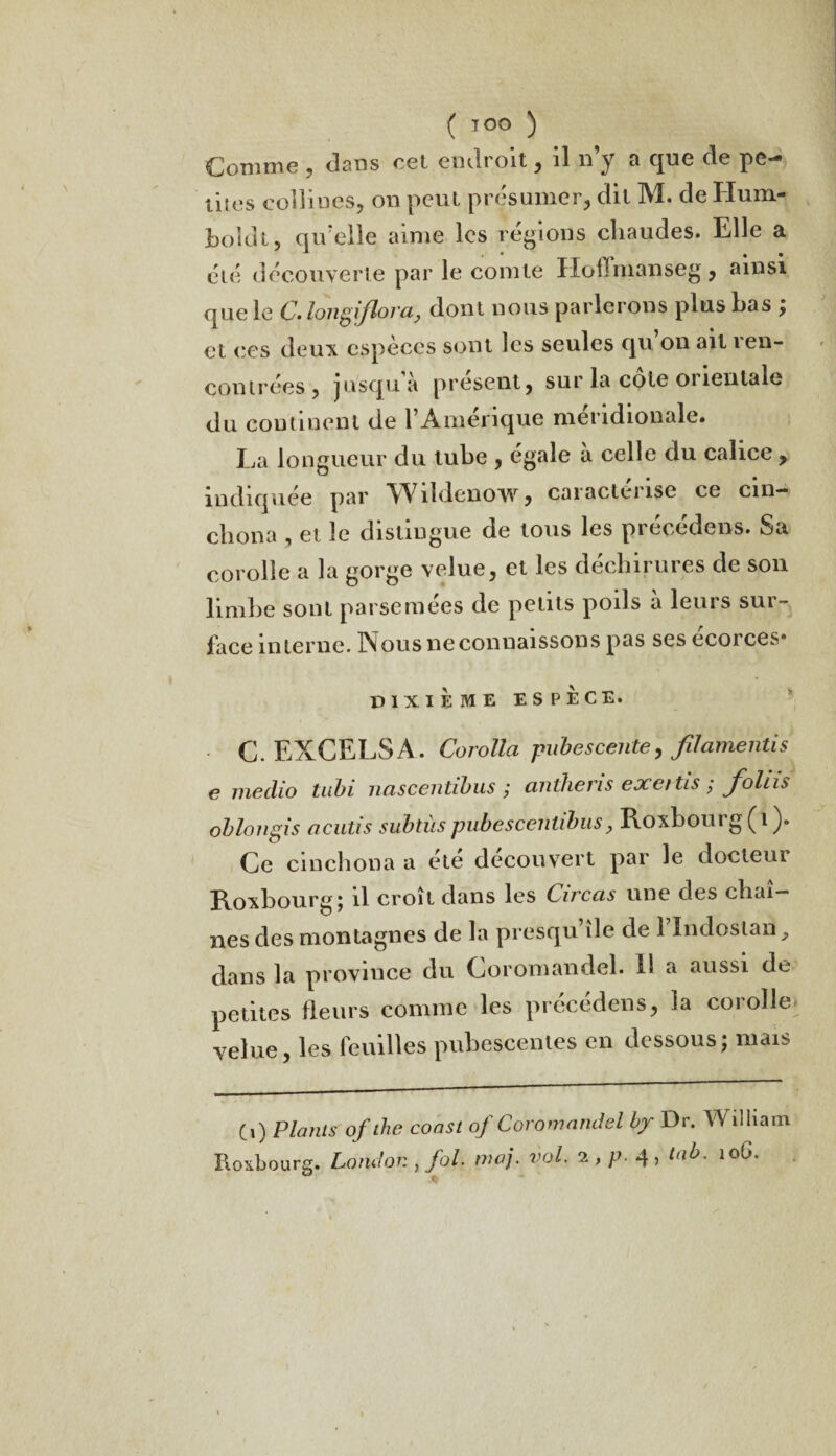 ( TOO ) Comme , dans cel endroit, il n’y a que de pe¬ tites collines, on peut présumer, dit M. de Hum- boidt, qu’elle aime les régions chaudes. Elle a élé découverte par le comte IIoHmanseg, ainsi que le C. longiflora, dont nous parlerons plus bas ; et ces deux espèces sont les seules qu on ait ren¬ contrées, jusqu à présent j sur la cote orientale du continent de l’Amérique méridionale. Ea longueur du tube , égalé a celle du calice , indiquée par Wîldcnow, caractérisé ce cm— chona , et le distingue de tous les précédons. Sa corolle a la gorge velue, et les déchirures de son limbe sont parsemées de petits poils a leurs sur- face interne. Nous ne connaissons pas ses écorces- DIXIEME ESPÈCE. C.EXCELSA. Corolla pubescente, filamentis e medio tubi nascentibus ; anthens exettis ; foins oblougis acutis subtils pubescentibus, Roxbourg (i ). Ce cinchona a été découvert par le docteui Roxbourg; il croît dans les Circas une des chaî¬ nes des montagnes de la presqu île de 1 Indoslan y dans la province du Coromandel. 11 a aussi de petites fleurs comme les précédens, la corolle velue, les feuilles pubescentes en dessous; mais Ci) Plants ofthe coast of Coromandel by Dr. Wilham Roxbourg. London , fol. maj. vol. 2 , p. 4 , tab. 10G. %